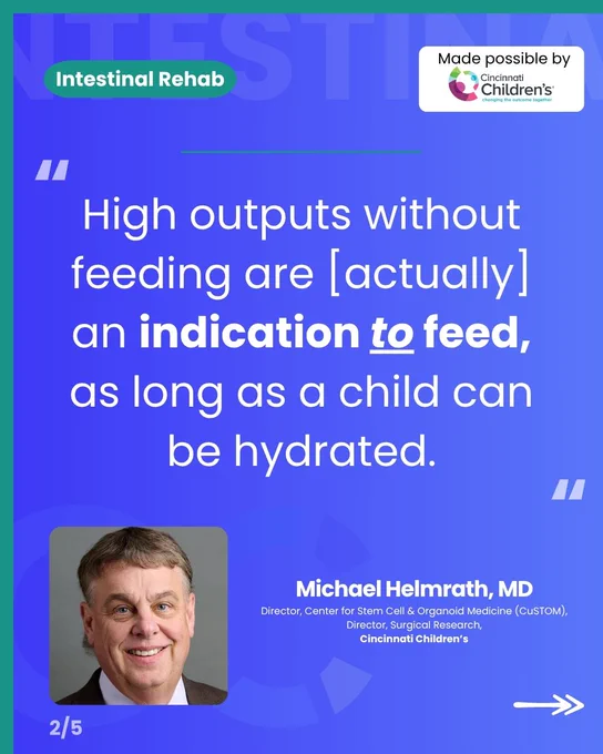 A blue-themed graphic with a quote on intestinal rehab. 

At the top left, a green pill-shaped label reads "Intestinal Rehab" against a faint background text of "INTESTINAL". At the top right is a white box that says, "Made possible by Cincinnati Children’s."

In the center is a large quote in white text: "High outputs without feeding are [actually] an indication to feed, as long as a child can be hydrated." 

Below the quote on the left is a portrait of Dr. Michael Helmrath, a smiling man with brown hair, blue eyes, wearing a suit jacket and white collared shirt. To the right of his portrait, white text reads: "Michael Helmrath, MD, Director, Center for Stem Cell & Organoid Medicine (CuSTOM), Director, Surgical Research, Cincinnati Children’s."

At the bottom left, it reads "2/5" and at the bottom right is a white double-headed arrow pointing right.