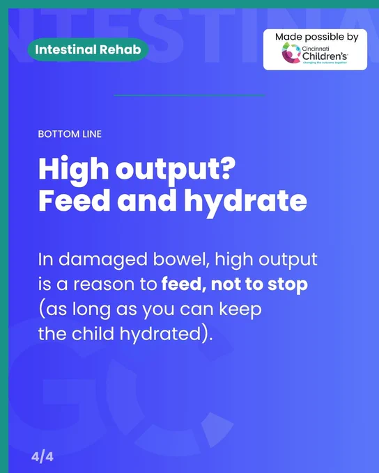 An informational graphic with a blue-to-purple gradient background. 

In the top left, a green pill-shaped badge reads "Intestinal Rehab" in white text, set against a faint, large background word "INTESTINAL". In the top right, a white box reads "Made possible by Cincinnati Children's changing the outcome together" alongside their multi-colored logo.

The main text of the graphic reads:
"BOTTOM LINE
High output? Feed and hydrate
In damaged bowel, high output is a reason to feed, not to stop (as long as you can keep the child hydrated)."

In the bottom-left corner, "4/4" is written in white.