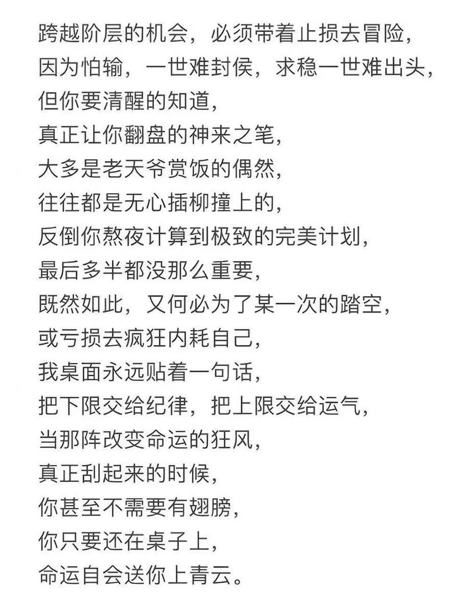 Ni_Ni68's tweet photo. 跨越阶层的机会，必须带着止损去冒险，
因为怕输，一世难封侯，求稳一世难出头，
但你要清醒的知道，
真正让你翻盘的神来之笔，
大多是老天爷赏饭的偶然，
往往都是无心插柳撞上的，
反倒你熬夜计算到极致的完美计划，
最后多半都没那么重要，
既然如此，又何必为了某一次的踏空，
或亏损去疯狂内耗自己，
我桌面永远贴着一句话，
把下限交给纪律，把上限交给运气，
当那阵改变命运的狂风，
真正刮起来的时候，
你甚至不需要有翅膀，
你只要还在桌子上，
命运自会送你上青云。
Opportunities to leap across social classes must be seized with stop-loss measures in place when taking risks.
Because fear of losing means you’ll never become a marquis in a lifetime, and seeking only safety means you’ll never rise to the top in a lifetime.
But you must soberly understand:
The truly game-changing strokes of genius that turn your fortunes around
are mostly chance gifts of rice from Heaven,
often stumbled upon by accident while planting willows without intent.
In contrast, those perfect plans you stay up all night calculating to the extreme
usually don’t end up mattering much in the end.
Since that’s the case, why bother frantically draining yourself over a single misstep
or a loss?
I always keep one sentence stuck on my desktop:
Hand the lower limit over to discipline, and the upper limit over to luck.
When that gale that changes fate
truly begins to blow,
you don’t even need wings—
as long as you’re still at the table,
fate itself will carry you up to the blue clouds.