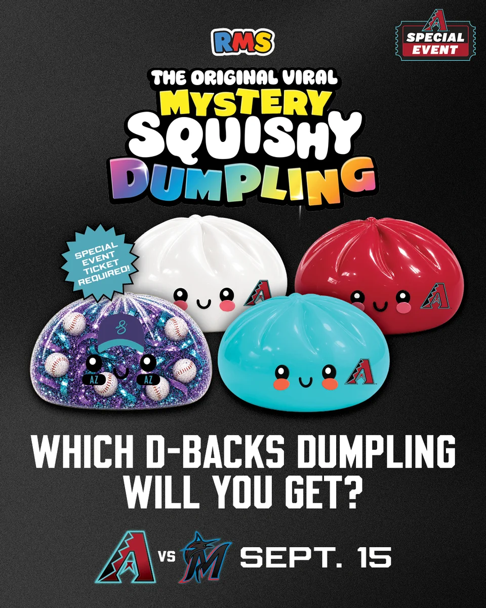 Diamondbacks (logo) | Special Event

RMS (logo) | The Original Viral Mystery Squishy Dumpling 

Special event ticket required! | Which D-backs dumpling will you get?

Diamondbacks (logo) vs Marlins (logo) | Sept. 15

The graphic features an image of one white, one red, one teal, and one clear with purple and teal glitter D-backs-branded RMS Mystery Squishy Dumplings. 
