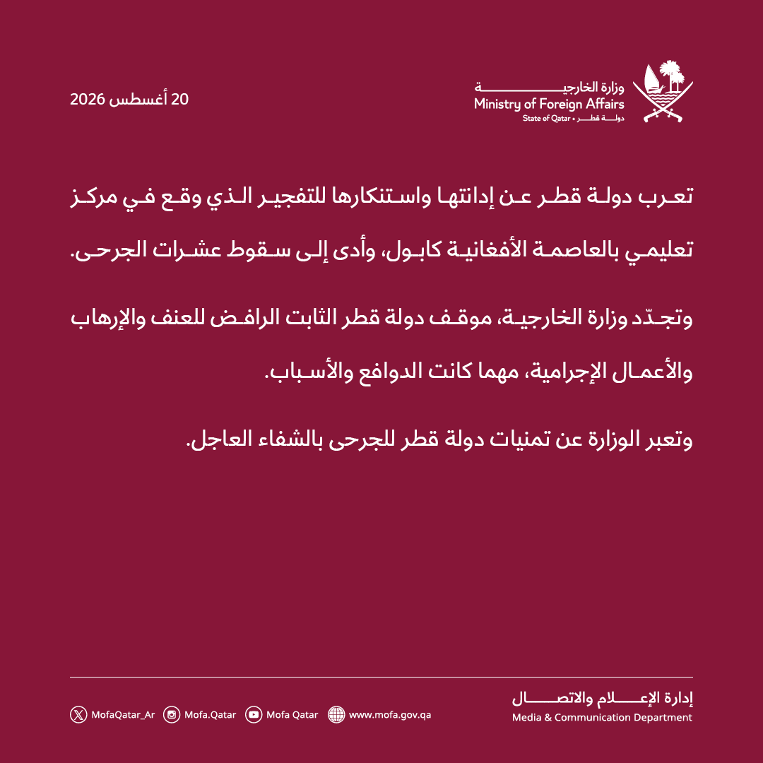 MofaQatar_AR's tweet photo. بيان | دولة قطر تدين تفجيرا بمركز تعليمي في كابول 

الدوحة | 20 أغسطس 2026

تعرب دولة قطر عن إدانتها واستنكارها للتفجير الذي وقع في مركز تعليمي بالعاصمة الأفغانية كابول، وأدى إلى سقوط عشرات الجرحى.

وتجدّد وزارة الخارجية، موقف دولة قطر الثابت الرافض للعنف والإرهاب والأعمال الإجرامية، مهما كانت الدوافع والأسباب.

وتعبر الوزارة عن تمنيات دولة قطر للجرحى بالشفاء العاجل.

#الخارجية_القطرية