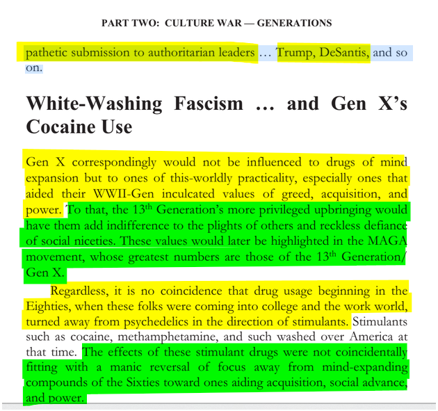 sillymickel's tweet photo. *Culture War, Class War 2022: Truth & Generations* (2022) by Michael Adzema.

Ch 7, p. 110

🧵Click this panel for Thread 🧵 complete book

or, for kindle: https://t.co/KtvBetgawZ

272/ 🧵👇 💡📚💙 #CW22 🐷🫂 #CW22CH7 📖7 #TruthWarriors ❕ #psychology ☮️#WWRevolution 🌎🦋 #WWResistance 🌎🧑‍🤝‍🧑 #psychohistory ☮️ #2026Midterms 🗳️

PART TWO: CULTURE WAR — GENERATIONS

Page 110

…pathetic submission to authoritarian leaders ... Trump, DeSantis, and so on.

White-Washing Fascism ... and Gen X’s Cocaine Use

Gen X correspondingly would not be influenced to drugs of mind expansion but to ones of this-worldly practicality, especially ones that aided their WWII-Gen inculcated values of greed, acquisition, and power. To that, the 13th Generation’s more privileged upbringing would have them add indifference to the plights of others and reckless defiance of social niceties. These values would later be highlighted in the MAGA movement, whose greatest numbers are those of the 13th Generation/ Gen X.

Regardless, it is no coincidence that drug usage beginning in the Eighties, when these folks were coming into college and the work world, turned away from psychedelics in the direction of stimulants. Stimulants such as cocaine, methamphetamine, and such washed over America at that time. The effects of these stimulant drugs were not coincidentally fitting with a manic reversal of focus away from mind-expanding compounds of the Sixties toward ones aiding acquisition, social advance, and power.