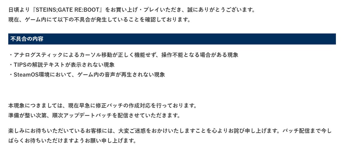 kagakuadv's tweet photo. 【重要】「STEINS;GATE RE:BOOT」
現在確認されている不具合と対応状況について

日頃より『STEINS;GATE RE:BOOT』をお買い上げ・プレイいただき、誠にありがとうございます。
現在、ゲーム内にて以下の不具合が発生していることを確認しております。

【不具合の内容】
・アナログスティックによるカーソル移動が正しく機能せず、操作不能となる場合がある現象
・TIPSの解説テキストが表示されない現象
・SteamOS環境において、ゲーム内の音声が再生されない現象

本現象につきましては、現在早急に修正パッチの作成対応を行っております。
準備が整い次第、順次アップデートパッチを配信させていただきます。
楽しみにお待ちいただいているお客様には、大変ご迷惑をおかけいたしますことを心よりお詫び申し上げます。パッチ配信まで今しばらくお待ちいただけますようお願い申し上げます。

#シュタゲ
#シュタゲリブート