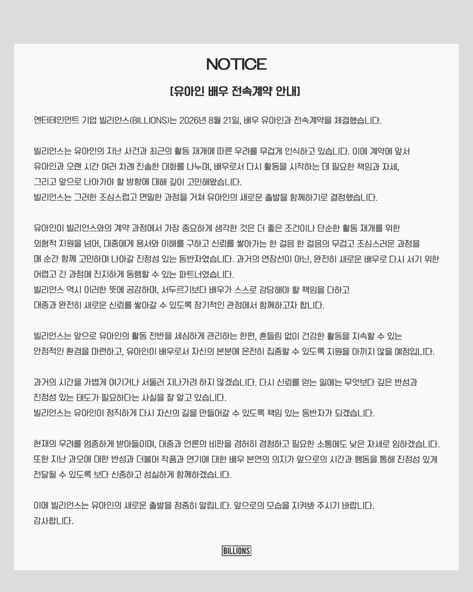 BILLIONS_ent_'s tweet photo. 엔터테인먼트 기업 빌리언스(BILLIONS)는 2026년 8월 21일, 배우 유아인과 전속계약을 체결했습니다.

빌리언스는 유아인의 지난 사건과 최근의 활동 재개에 따른 우려를 무겁게 인식하고 있습니다. 이에 계약에 앞서 유아인과 오랜 시간 여러 차례 진솔한 대화를 나누며, 배우로서 다시 활동을 시작하는 데 필요한 책임과 자세, 그리고 앞으로 나아가야 할 방향에 대해 깊이 고민해왔습니다. 
빌리언스는 그러한 조심스럽고 면밀한 과정을 거쳐 유아인의 새로운 출발을 함께하기로 결정했습니다.

유아인이 빌리언스와의 계약 과정에서 가장 중요하게 생각한 것은 더 좋은 조건이나 단순한 활동 재개를 위한 외형적 지원을 넘어, 대중에게 용서와 이해를 구하고 신뢰를 쌓아가는 한 걸음 한 걸음의 무겁고 조심스러운 과정을 매 순간 함께 고민하며 나아갈 진정성 있는 동반자였습니다. 과거의 연장선이 아닌, 완전히 새로운 배우로 다시 서기 위한 어렵고 긴 과정에 진지하게 동행할 수 있는 파트너였습니다. 빌리언스 역시 이러한 뜻에 공감하며, 서두르기보다 배우가 스스로 감당해야 할 책임을 다하고 대중과 완전히 새로운 신뢰를 쌓아갈 수 있도록 장기적인 관점에서 함께하고자 합니다.

빌리언스는 앞으로 유아인의 활동 전반을 세심하게 관리하는 한편, 흔들림 없이 건강한 활동을 지속할 수 있는 안정적인 환경을 마련하고, 유아인이 배우로서 자신의 본분에 온전히 집중할 수 있도록 지원을 아끼지 않을 예정입니다.

과거의 시간을 가볍게 여기거나 서둘러 지나가려 하지 않겠습니다. 다시 신뢰를 얻는 일에는 무엇보다 깊은 반성과 진정성 있는 태도가 필요하다는 사실을 잘 알고 있습니다. 빌리언스는 유아인이 정직하게 다시 자신의 길을 만들어갈 수 있도록 책임 있는 동반자가 되겠습니다.

현재의 우려를 엄중하게 받아들이며, 대중과 언론의 비판을 겸허히 경청하고 필요한 소통에도 낮은 자세로 임하겠습니다. 또한 지난 과오에 대한 반성과 더불어 작품과 연기에 대한 배우 본연의 의지가 앞으로의 시간과 행동을 통해 진정성 있게 전달될 수 있도록 보다 신중하고 성실하게 함께하겠습니다.

이에 빌리언스는 유아인의 새로운 출발을 정중히 알립니다. 앞으로의 모습을 지켜봐 주시기 바랍니다.
감사합니다.