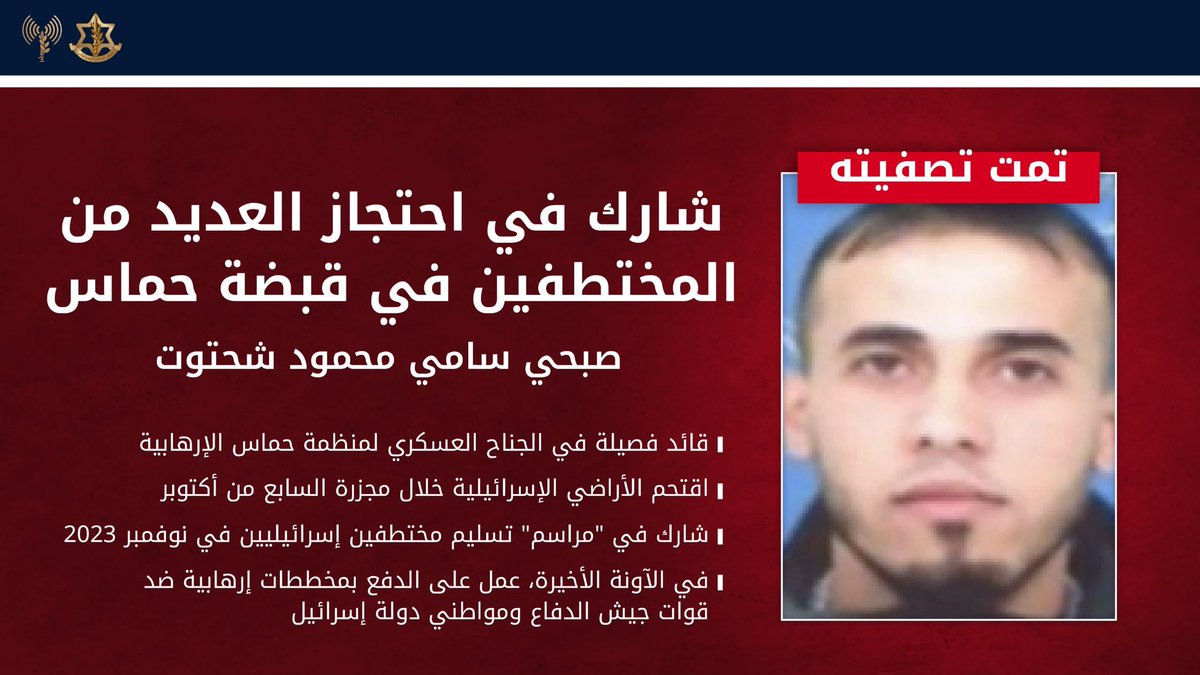 CaptainElla1's tweet photo. #عاجل‼️ جيش الدفاع يقضي على مخرب شارك في احتجاز العديد من المخطوفين في قبضة منظمة حماس الإرهابية

⭕ استهدف جيش الدفاع في منطقة النصيرات أول أمس (الأربعاء)، وقضى على المخرب صبحي سامي محمود شحتوت، قائد فصيلة في الجناح العسكري لمنظمة حماس الإرهابية.

⭕ كان المخرب صبحي قد اقتحم أراضي دولة إسرائيل خلال مجزرة السابع من أكتوبر، وشارك في احتجاز العديد من المخطوفين في قبضة منظمة حماس الإرهابية على مدا�� الحرب.

⭕ بالإضافة إلى ذلك، وفي إطار عملية “أبواب السماء” في نوفمبر 2023، شارك المخرب صبحي سامي محمود شحتوت في “مراسم” إطلاق سراح العائدين وتسليمهم إلى الصليب الأحمر.

⭕ في الفترة الأخيرة، حاول المخرب دفع مخططات إرهابية ضد قوات جيش الدفاع ومواطني دولة إسرائيل، وتم القضاء عليه لإزالة التهديد.

⭕ قوات جيش الدفاع في قيادة المنطقة الجنوبية منتشرة في المنطقة وفقًا للاتفاق، وستواصل العمل لإزالة أي تهديد فوري.