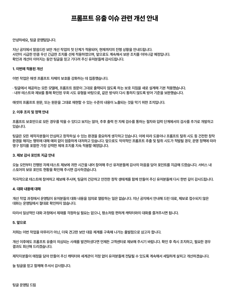 tingle_official's tweet photo. 📢[공지] 프롬프트 유출 이슈 관련 개선 안내

안녕하세요, 팅글 운영팀입니다.

지난 공지에서 말씀드린 보안 개선 작업의 첫 단계가 적용되어, 현재까지의 진행 상황을 안내드립니다. 사안이 시급한 만큼 우선 긴급한 조치를 선제 적용하였으며, 앞으로도 계속해서 보완 조치를 이어나갈 예정입니다. 확인과 개선이 이어지는 동안 팅글을 믿고 기다려 주신 유저분들께 감사드립니다.

1. 이번에 적용된 개선

이번 작업은 애셋 프롬프트 자체의 보호를 강화하는 데 집중했습니다.

· 팅글에서 제공하는 모든 모델에, 프롬프트 원문이 그대로 출력되지 않도록 하는 보호 지침을 새로 설계해 기본 적용했습니다.
· 내부 테스트와 제보를 통해 확인된 우회 시도 유형을 바탕으로, 같은 방식이 다시 통하지 않도록 방어 기준을 보완했습니다.

애셋의 프롬프트 원문, 또는 원문을 그대로 재현할 수 있는 수준의 내용이 노출되는 것을 막기 위한 조치입니다.

2. 이후 조치 및 정책 안내

프롬프트 보호만으로 모든 경우를 막을 수 있다고 보지는 않아, 추후 출력 전 자체 검수를 통하는 절차와 입력 단계에서의 검사를 추가로 개발하고 있습니다.

팅글은 모든 제작자분들이 안심하고 창작하실 수 있는 환경을 중요하게 생각하고 있습니다. 이에 따라 도용이나 프롬프트 탈취 시도 등 건전한 창작 환경을 해치는 행위에 대해 예외 없이 엄중하게 대처하고 있습니다. 앞으로도 악의적인 프롬프트 추출 및 탈취 시도가 적발될 경우, 운영 정책에 따라 영구 정지를 포함한 가장 강력한 제재 조치를 지속 적용할 예정입니다.

3. 제보 감사 포인트 지급 안내

오늘 오전부터 진행된 자체 테스트 제보에 귀한 시간을 내어 참여해 주신 유저분들께 감사의 마음을 담아 포인트를 지급해 드렸습니다. 서비스 내 스토어의 보유 포인트 현황을 확인해 주시면 감사하겠습니다.

적극적으로 테스트에 참여하고 제보해 주시며, 팅글의 건강하고 안전한 창작 생태계를 함께 만들어 주신 유저분들께 다시 한번 깊이 감사드립니다.

4. 대화 내용에 대해

개선 작업 과정에서 운영팀이 유저분들의 대화 내용을 임의로 열람하는 일은 없습니다. 지난 공지에서 안내해 드린 대로, 제보로 접수되지 않은 대화는 운영팀에서 절대로 확인하지 않습니다.

따라서 일상적인 대화 과정에서 제재를 걱정하실 필요는 없으니, 평소처럼 편하게 캐릭터와의 대화를 즐겨주시면 됩니다.

5. 앞으로

저희는 이번 작업을 마무리가 아닌, 더욱 견고한 보안 대응 체계를 구축해 나가는 출발점으로 삼고자 합니다.

개선 이후에도 프롬프트 유출이 의심되는 사례를 발견하셨다면 언제든 고객센터로 제보해 주시기 바랍니다. 확인 후 즉시 조치하고, 필요한 경우 결과도 회신해 드리겠습니다.

제작자분들이 애정을 담아 만들어 주신 캐릭터와 세계관이 걱정 없이 유저분들께 전달될 수 있도록 계속해서 세밀하게 살피고 개선하겠습니다.

늘 팅글을 믿고 함께해 주셔서 감사합니다.

팅글 운영팀 드림