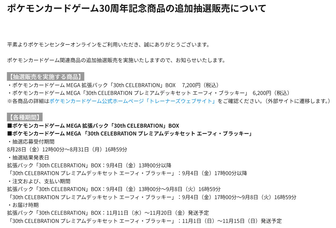 PokeGetInfoMain's tweet photo. 【ポケモンカード抽選販売まとめ (8/21更新)】
イオン抽選応募とポケセンオンライン結果確認&購入はお早目に✋

<本日押さえるべきポイント>
✅抽選受付開始：3件
・イオンキッズリパブリック
・ポケモンカードストア
・ホビーサーチ(18時～)

✅抽選情報判明：2件
・ポケセンオンライン (追加抽選)
・GEO(ゲオ)
✅当選発表：1件
・ポケセンオンライン

【30th抽選まとめ】
✅おもちゃのペリカン
📅8月23日(日)〆
📦30thパック/30thデッキセット
🏬店頭の抽選予約申込用紙から応募

✅イオンキッズリパブリック
📅8月27日(木)19時59分〆
📦30thパック
📱イオンキッズリパブリックアプリ「お店」タブから応募

✅フルコンプ(一部店舗)
📅8月30日(日)11時59分〆
📦30thパック/30thデッキセット
🔗https://t.co/apa3zc52Ra

✅ドン・キホーテ(一部店舗)
📅8月31日(月)23時59分〆
📦30thパック
📱mjicaアプリで抽選対象店舗をお気に入り登録しているとタイムラインに抽選応募ページが表示

✅三洋堂書店
📅9月1日(火)23時59分〆
🔗30thパック
https://t.co/tkDHH4tBz4
🔗30thデッキセット
https://t.co/9MC74HPiVa

✅駿河屋
📅9月6日(日)23時59分〆
📦30thパック
🔗https://t.co/G3AHecTpCK

✅ポケモンカードストア
📅9月8日(火)23時59分〆
📦30thパック
🔗https://t.co/gLIDg9E7Gn

✅ポケセンオンライン
📅8月28日(金)12時00分～8月31日(月)16時59分
📦30thパック(追加)/30thデッキセット(追加)/30thカードセット
📱プレイヤーズクラブ 本人認証を推奨
※詳細は過去ポストを参考にしてください

✅ホビーゾーン
📅9月4日(金)～9月6日(日)21時00分
📦30thパック/30thデッキセット
🏬店頭掲示のQRコードから応募

✅Amazon
🔗ストームエメラルダ：https://t.co/focjl88dKK
🔗30thパック：https://t.co/HzRZiPjhq4
🔗30thデッキセット：https://t.co/juWknkuN1Z
🔗30htカードセット：https://t.co/FFmDyOLQZr
#PR 

✅ノジマオンライン
📅随時抽選受付中
🔗https://t.co/ScqfP4fHFc

【再販分抽選まとめ】
✅竜のしっぽ
📅8月21日(金)23時59分〆
📦ストームエメラルダ/アビスアイ/メガブレイブ/メガシンフォニアなど
🔗https://t.co/ebPHj3RlqX

✅イエローサブマリン
📅8月23日(日)20時00分〆
📦ストームエメラルダ
🔗https://t.co/soK88wrSHi

✅しまむらパーク
📅8月23日(日)23時00分〆
📦ストームエメラルダ
📱しまむらパークアプリ「会員証」→「会員特典に応募する」から応募

✅お宝創庫/プレイズ
📦ストームエメラルダ/スターターセットex
📱お宝創庫グループアプリから応募

✅晴れる屋2通販
📅8月24日(月)17時00分〆
📦スターターセットex
🔗https://t.co/OBXt9eoxLU

✅トレカプラザ55通販
📅8月25日(火)23時59分〆
📦ストームエメラルダ/スターターセットex/メガブレイブ/メガシンフォニアなど
🔗https://t.co/KvY4StHWay

✅TCG Shop193
📅8月28日(金)23時59分〆
📦ストームエメラルダ
🔗https://t.co/JqNJ0KIv8F

✅ホビーサーチ
📅8月21日(金)18時00分～
🔗メガブレイブ
https://t.co/3s36lR5EDM
🔗メガシンフォニア
https://t.co/FanquXtJYQ

✅GEO(ゲオ)
📅8月31日(月)11時00分～9月3日(木)17時59分
📦ストームエメラルダ/スタートデッキ100
🔗https://t.co/cETq9o2C7S

30th CELEBRATION 予約抽選情報まとめ
https://t.co/cYdPzhA3T7