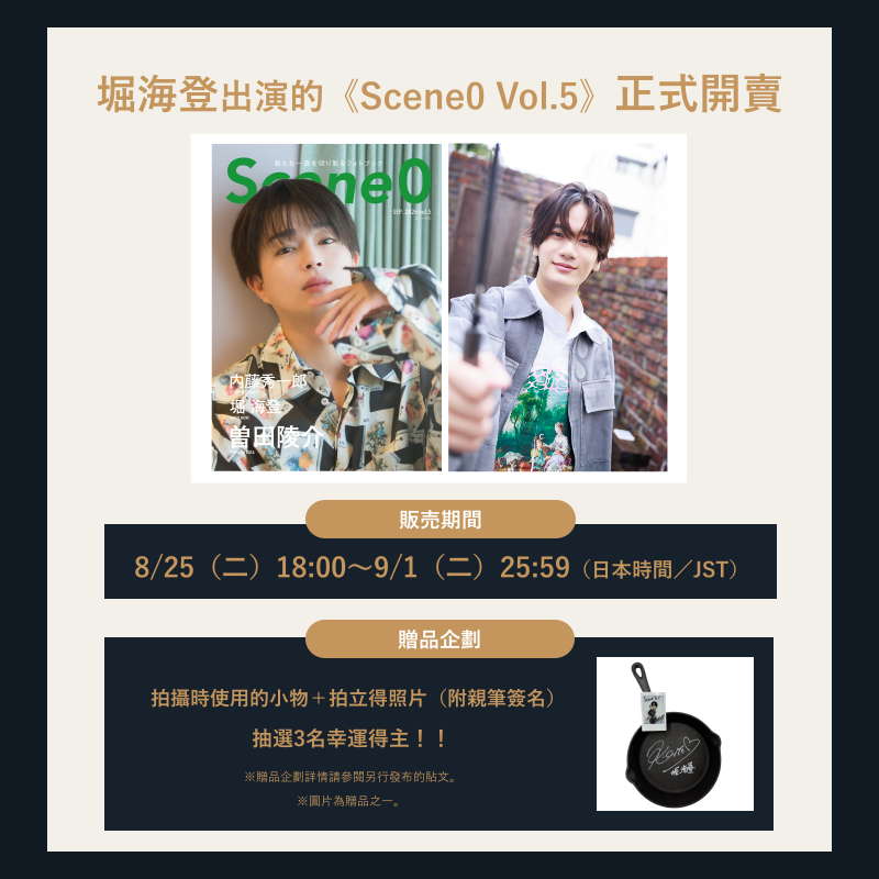 scene0_official's tweet photo. #堀海登 出演的《Scene0 vol.5》正式開賣✨
@kaito_hori

來自堀海登的開賣訊息🎥

在充滿深邃氛圍的空間中，展現專注調製香氛時沉穩俐落的模樣。
換上白色服裝後，則呈現享受西班牙蒜香橄欖油料理時自然又親切的一面。

堀海登截然不同的魅力，完整收錄於30頁特輯中。

🛒 https://t.co/y1xdKHxyqj

※本刊僅於線上開放8天限定預購。

▼商品
・單冊 ¥2,090

・A套組 ¥3,960
（本刊／A款明信片9張／贈品企劃抽選資格）

・B套組 ¥3,960
（本刊／B款明信片9張／贈品企劃抽選資格）

・C套組 ¥3,960
（本刊／C款明信片9張／贈品企劃抽選資格）

※A～C套組的差別僅為明信片圖樣不同。

・全款明信片套組 ¥11,880
（本刊×3冊／A～C款明信片共27張／贈品企劃・活動抽選資格）

・附活動參加券套組 ¥23,760
（本刊×6冊／A～C款明信片27張×2／活動參加券）

※購買此套組即可確定參加活動，但不包含贈品企劃的抽選資格。
※附活動參加券套組數量有限，預計將有較多人申購。
有意參加活動的朋友，建議儘早購買。

▼線上預購
販售期間：8/25（二）18:00～9/1（二）25:59（日本時間／JST）

▼贈品企劃🎁
將拍攝時實際使用的3件物品，加上堀海登親筆簽名拍立得照片，組成特別贈品套組，抽選3名幸運得主。

・用餐場景中實際使用的「杯子」
・調製香氛場景中實際使用的「香氛組」
・製作西班牙蒜香橄欖油料理時實際使用的「鑄鐵鍋」

#Scene0
