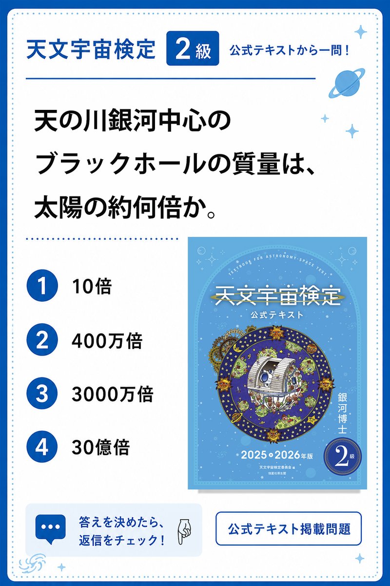 astro_test_org's tweet photo. 天の川銀河の中心について一問🌌

『天文宇宙検定2級 公式テキスト』掲載問題です。

2級は、高校生が学ぶ程度の天文学知識を基本に、天文学の歴史や時事問題なども学ぶ内容です。

天の川銀河の中心にあるブラックホール。
その質量は、太陽の何倍でしょう？
答えを決めたら、返信で答え合わせ👇

#天文宇宙検定