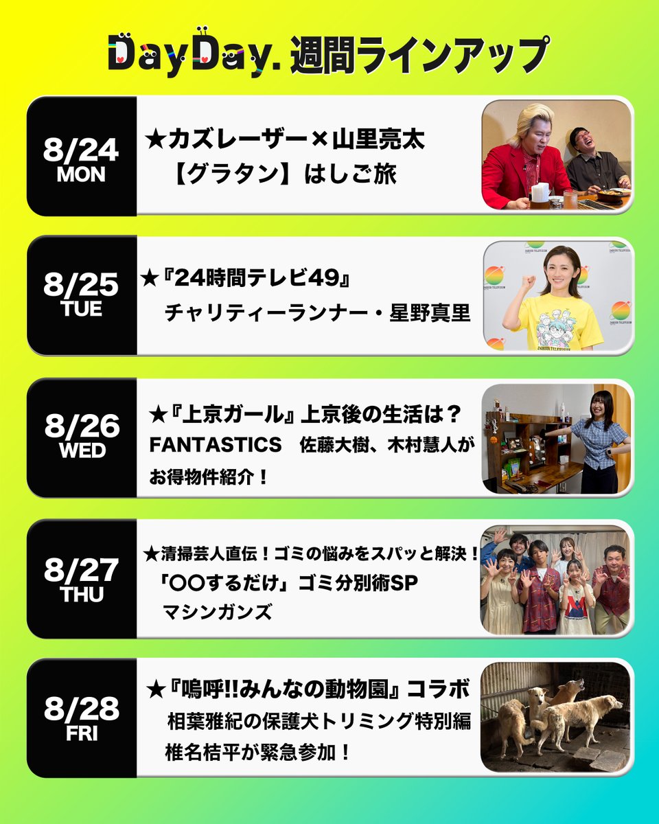 ntv_DayDay's tweet photo. ＼#DayDay.週間ラインアップ／

◆(月)
カズレーザー×山里亮太
【グラタン】はしご旅🧀
@kazlasersub

◆(火) 
『#24時間テレビ 49』
チャリティーランナー・星野真里🏃‍♀️‍➡️
@24hourTV

◆(水)
『上京ガール』上京後の生活は？🏠
#FANTASTICS 佐藤大樹、木村慧人が
お得物件紹介！
@jokyogirl @fantastics_fext
@taiki__official 

◆(木)
清掃芸人直伝！ゴミの悩みをスパッと解決！
「〇〇するだけ」ゴミ分別術SP🗑️
#マシンガンズ
@takizawa0914 @nishihoriryo

◆(金)
『嗚呼!!みんなの動物園』コラボ
相葉雅紀の保護犬トリミング特別編🐶
椎名桔平が緊急参加！
#嗚呼みんなの動物園 @minnano_zoo_ntv

@ntv_dayday をフォロー
コメント いいね お寄せください！
