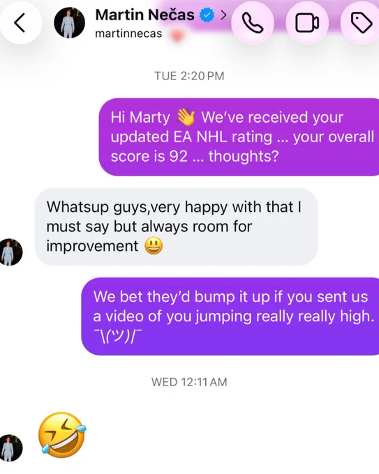 A dm to Martin Necas: 

Us: Hi Marty We've received your
updated EA NHL rating ... your overall score is 92 ... thoughts?

Necas: Whatsup guys, very happy with that I must say but always room for improvement

Us: We bet they'd bump it up if you sent us a video of you jumping really really high.

Necas: crying laughing face emoji