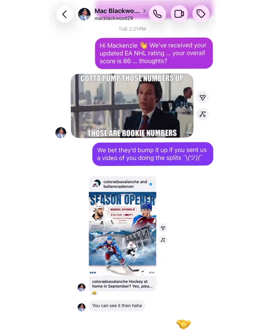 A DM with Mackenzie Blackwood: 

Us: Mackenzie We've received your
updated EA NHL rating ... your overall score is 86 ... thoughts?

Blackwood: A gif that reads “gotta pump those numbers up. Those are rookie numbers.”

Us: We bet they'd bump it up if you sent us a video of you doing the splits (shrug emoji)

Blackwood: a picture reply of the Avs season opener and a reply that says “you can see it then haha” 

Us: handshake emoji