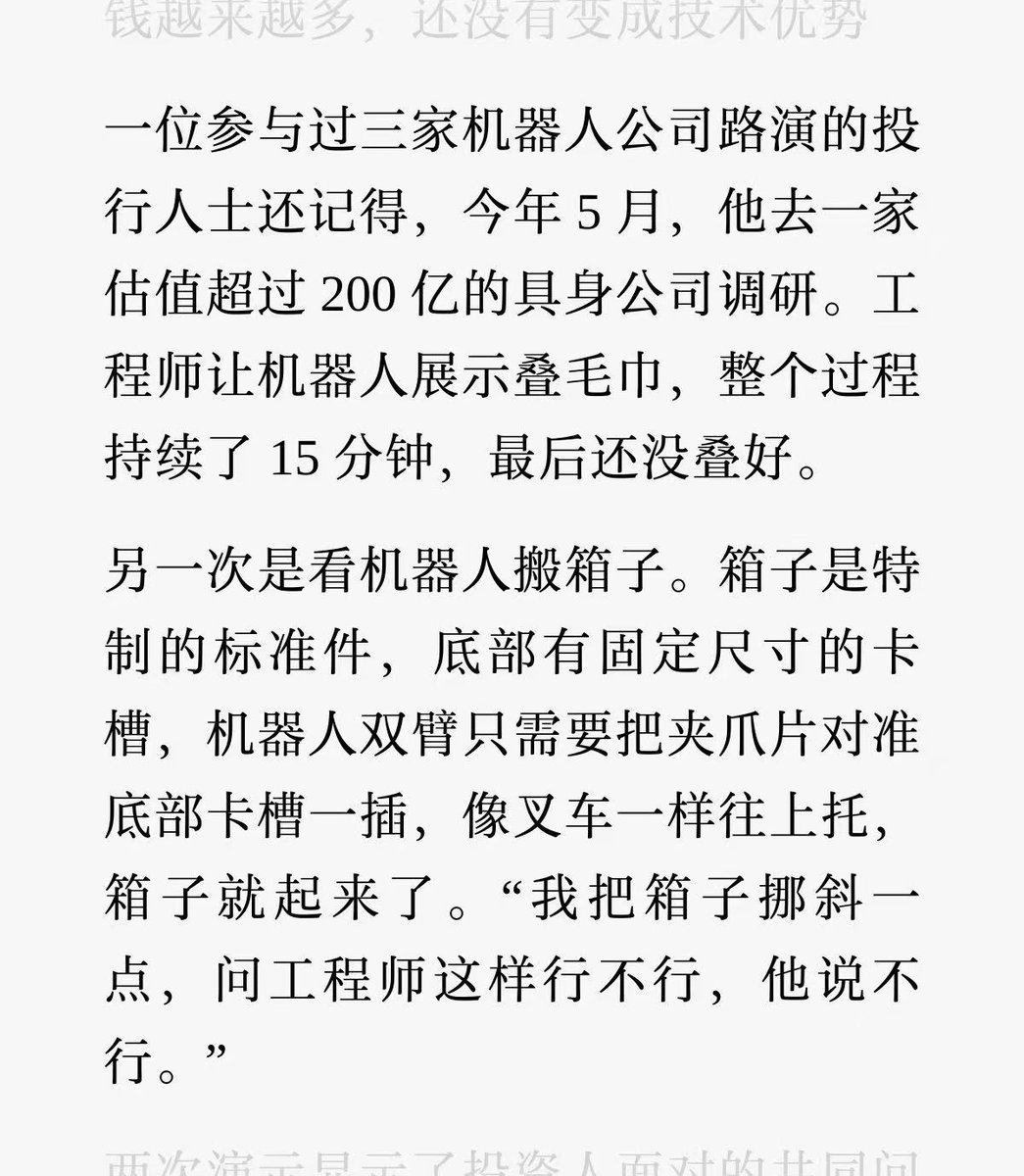 _FORAB's tweet photo. 晚点这篇扒机器人行业的文章，太敢写了。

在制造厂，一台机器人伸出爪子，捡起轴承，转身放到塑料盒子里，这个动作人类 2 秒就能完成，机器人却用了 70 秒，而这家机器人公司估值 10 亿。

市面主流的通用人形机器人，平均造价 20 万，折旧时间不到 10 个月，运行 10 天就得返修。

虽然成熟点的仓库机器人，确实能搬货，但只要货物大小或位置出现一点偏差，就会失败。

多数机器人公司，仍未解决稳定性和人工介入频繁等问题，用机器人来投产，普遍会带来负 EV。

目前真正玩得转的商业模式，是机器人公司把机器人卖给数据采集厂，把销售额做出来，数据厂再雇人遥控机器人干活，把操作数据卖回给机器人公司。

机器人公司，相当于用买数据的方式，返还部分购机款。地方政府则出钱、出地支持数据采集厂，因为项目能创造就业、又披着机器人和人工智能的高科技外衣，堆这套资金盘，抬估值，奔上市。

而行业内，基本已经不是白手起家了，多数创业公司，都是连续创业老手，在幕后操盘，然后找一位行业泰斗、资深人物，作为 CEO 站在台前去融资，非常会玩弄投资人的心理。