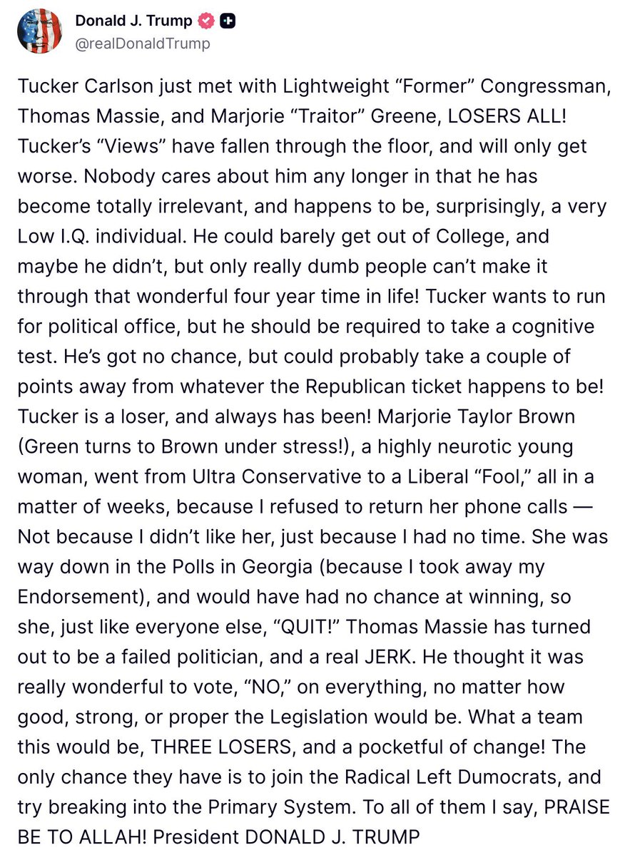 FmrRepMTG's tweet photo. I wonder if it was being called a traitor at his own rally yesterday that caused him to dictate his lies and insult laden attack on Tucker, Thomas, and I, while he flew back on the plane. 
It’s also the bad polling that I’m sure he’s seen by now.

He attacks us with such vitriol because we actually are everything he claimed to be, conservative and America First, and he has proven as President that he is nothing more than a neocon puppet for Israel, corporations, big donors with special interests, and his dear friends in the Epstein class.

We never changed, Trump did.

Thomas and I have some of the most conservative America focused voting records and legislative work in the House of Representatives. We both consistently voted against funding foreign countries and foreign wars. There is nothing liberal or Democrat about us, however we gladly worked with Democrats to release the Epstein files and to our shock had to fight President Trump, who instead ordered everyone to stop us. This is why Trump now calls me a traitor because instead of bowing down to him like some false little god, I stood up and fought for women who were raped as teenagers and abused by the richest most powerful men in the world, friends of Donald Trump. I’m proud to have done it and never ever regret it.

Tucker is beloved by many Americans, so many that he is indeed a serious Presidential contender because he consistently leans in to the truth and bravely tells the stories that mainstream news refuses to cover yet most Americans are interested in. Because of Tucker’s strength and leadership, young men adore Tucker and look up to him, and they now think Trump is an old fraud.

Young people are our future and we believe in fighting for them and the important issues that help them build successful prosperous lives. 

We are strongly against replacing American’s jobs with the foreign visas Trump and his admin support, their place in college that Trump ensures goes to 600,000 foreign students from China and other countries, and we are adamantly against sending off our best and brightest to be killed in war in foreign lands for foreign causes and foreign interests that does nothing for America. 

But the most important thing I can tell you about us is that we are devoted Christians and Trump is not a Christian at all. 

My dear friends, Tucker and Thomas both have led me in prayer to the Lord our God, in the name of His one and only son our Lord and Savior Jesus Christ.  They are my brothers in Christ.

Donald Trump never once prayed with me and only recognizes God when it’s in his staff written speeches. Most Americans don’t know what religion he is, if any, but many speculate that he is Jewish or Kabbalah if he is anything at all. 

President Trump’s demeanor, name calling, absurd and reckless rhetoric is unbecoming of the office of the president, is a bad example of leadership, and is hurting America’s reputation and place in the world.  At this point, he’s no different than an internet troll or one of the many millions of bots that say awful horrible things. 

In the past, I supported him because of the policies he professed to support and passionately campaigned on, but now as president he’s been revealed to be the Trojan horse who enforces many of the policies he claimed to be against. 

I’m sorry I didn’t see it earlier and wish I had never supported him. 

My biggest concern remains that as Donald Trump loses power and influence he will turn more and more towards war and take actions to make himself feel more powerful and in control, as he grasp and clings to the Oval Office. 

Hopefully I’m wrong.

Because of this, I will continue to pray for President Trump to humble himself in the eyes of the Lord and turn to God with sincere faith and repentance for his sins in order to be the president and leader that America needs.