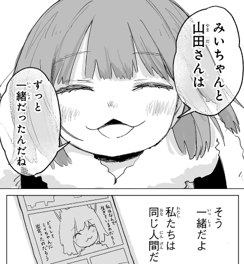 corosuke_kite's tweet photo. 最終回が無料公開され、全部が無料で見れるようになった（全て見るには登録して待つ必要があるけど）。通して読めば、障害者福祉を訴える話では無いと分かるよね
#みいちゃんと山田さん #みいやま #みい山 

世の中は残酷に生きていい人間といらない人間を線引きしてる。みいちゃんは障害者だから、いらない子なのではなく、みんなと上手くやっていけない子はいらない子なんだろう。共同体で上手くやっていけない山田さんも、そして、ねね先生も、僕も、障害が無くても、障害者差別だと騒いでアニメ化反対する人間からは、いらない人間、この世から消えて欲しい人間なんだと思う。

僕もこのコマの山田さんと同じ事を考えていたよ。人を殺してはいけない社会で良かったと。共同体の役に立たない、共同体からとって良くない人間は消えて欲しいという社会だと僕は消されるからね。

特に同調圧力の強いところほど、障害者が否かが線引きではなく、共同体に合わせる事が出来るかどうかになってるから、ムウちゃんは許されて、みいちゃんは消されたんだと思う。

でも、その理屈は間違ってる。だからって殺されて（アニメ化中止にも繋がる）になって良い訳ない。

山田さんとみいちゃんという、世間から外れた、不器用な女の子２人が、最後にたどり着いた結論が、みんな同じ人間なんだから、世間から外れていても良いんだよねって事がメッセージの一つなんじゃないかな