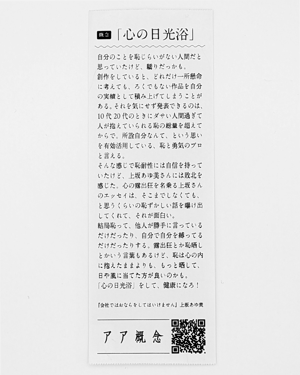 AaConceptBooks's tweet photo. 「心の日光浴」
自分のことを恥じらいがない人間だと思っていたけど、驕りだっかも。
創作をしていると、どれだけ一所懸命に考えても、ろくでもない作品を自分の実績として積み上げてしまうことがある。それを気にせず発表できるのは、10代20代のときにダサい人間過ぎて人が抱えていられる恥の総量を超えてからで。所詮自分なんて、という思いを有効活用している、恥と勇気のプロと言える。
そんな感じで恥耐性には自信を持っていたけど、上坂あゆ美さんには敗北を感じた。心の露出狂を名乗る上坂さんのエッセイは、そこまでしなくても、と思うくらいの恥ずかしい話を曝け出してくれて、それが面白い。
結局恥って、他人が勝手に言っているだけだったり、自分で自分を縛ってるだけだったりする。露出狂とか恥晒しとかいう言葉もあるけど、恥は心の内に抱えたままよりも、もっと晒して、日や風に当てた方が良いのかも。
「心の日光浴」をして、健康になろ！

『会社ではおならをしてはいけません』上坂あゆ美
@aymuesk