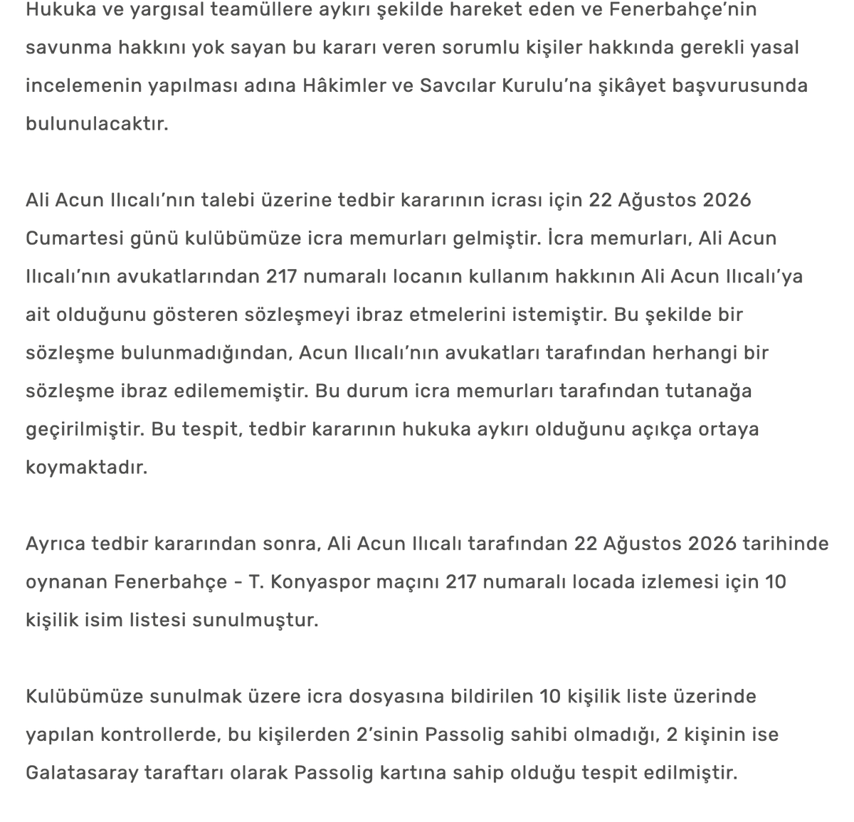 buzzspor's tweet photo. Fenerbahçe SK: "Tedbir kararından sonra, Ali Acun Ilıcalı tarafından 22 Ağustos 2026 tarihinde oynanan Fenerbahçe - Konyaspor maçını 217 numaralı locada izlemesi için 10 kişilik isim listesi sunulmuştur.

Kulübümüze sunulmak üzere icra dosyasına bildirilen 10 kişilik liste üzerinde yapılan kontrollerde, bu kişilerden 2’sinin Passolig sahibi olmadığı, 2 kişinin ise Galatasaray taraftarı olarak Passolig kartına sahip olduğu tespit edilmiştir.

Fenerbahçe taraftarlarına tahsisli bir tribün alanına Galatasaray aidiyeti taşıyan kişilerin bu yöntemle dâhil edilmek istenmesi, tribün düzeni ve güvenliği açısından tarafımızca son derece ciddi ve kabul edilemez bir durum olarak değerlendirilmiştir. 

Burada söz konusu olan bir hakkın kullanımı değil, tribünlerde bir kaos ortamı yaratma çabasıdır.

Kulübümüz, tribünlerimizde ayrışmaya, gerilime veya Fenerbahçe camiasının birlik duygusunu zedeleyebilecek herhangi bir girişime hiçbir şekilde müsamaha göstermeyecektir.

Yukarıda belirttiğimiz üzere, tüm hukuki şikâyet haklarımızı kullanacağımızı ve bu hukuka aykırı kararın ortadan kaldırılması amacıyla Anayasa Mahkemesi’ne de bireysel başvuruda bulunduğumuzu kamuoyunun bilgisine sunarız."