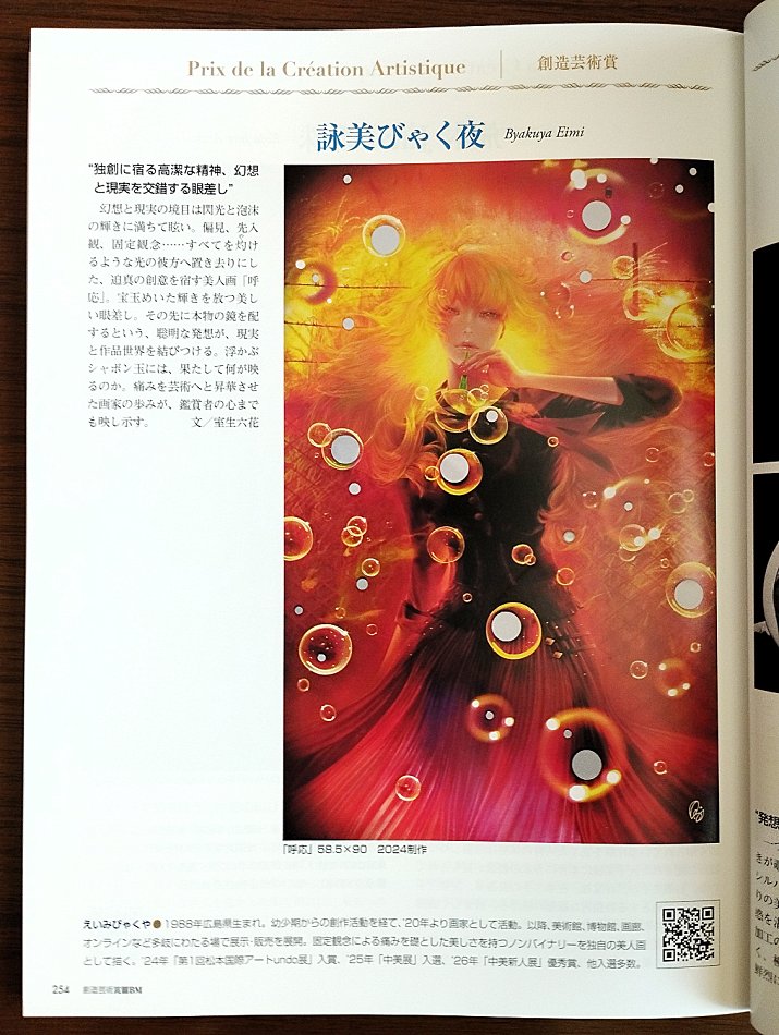 byakuyaeimi's tweet photo. 📖The「Prix de la Création Artistique」& Magazine Feature

I am deeply honored to announce that I, Byakuya Eimi, have been awarded the「Prix de la Création Artistique」, and is featured—along with the award announcement—in the Summer 2026 issue (Vol. 71) of the art magazine『BM』, released on August 20, 2026.
This award honors talented next-generation artists who carry on the legacy of the late Sakae Hasegawa and forge new paths in art.
In this issue's special commemorative feature for the award, one of my works, 《Reflection(呼応)》, is featured along with the following review

------
〝A noble spirit residing in originality, a gaze where fantasy and reality intersect.〟
The boundary between fantasy and reality is dazzling, filled with the brilliance of flashes of light and foam. Prejudice, preconception, fixed ideas... leaving them all far behind in a scorching light,《Reflection(呼応)》is a beauty painting imbued with compelling creativity. A gaze that radiates a gemstone-like brilliance. The clever idea of placing a real mirror beyond it connects reality with the world of the artwork. What, indeed, is reflected in the floating soap bubbles? The artist's journey of sublimating pain into art reflects even the hearts of the viewers.
------

I will continue to devote myself to creating and delivering works that resonate deeply with your hearts.
This issue has been donated to art museums, including the Tokyo Metropolitan Art Museum, and is available at bookstores nationwide (Kinokuniya, Junkudo) as well as on Amazon. If you have the opportunity, I would be deeply grateful if you could take a look.
Thank you so all of you who always give me such warm support.

Byakuya Eimi

📖「創造芸術賞」の受賞と、誌面掲載のお知らせ

この度、2026.8.20発売のアート誌『BM 夏号 Vol.71』にて、私、詠美びゃく夜の創作活動に対して「創造芸術賞」をご授与いただきました。
本賞は、故・長谷川栄氏の遺志を継承し、新たな芸術を切り拓く次世代の才能あるアーティストに授与される賞です。
今号ではその「創造芸術賞」の受賞記念特集の中で、私の作品の一つ《呼応》を取り上げていただき、室生六花先生による美術評論と共にご掲載いただきました。
誌面では、作品の世界観などについて、以下の様なあたたかなご講評を頂戴しております。

------
〝独創に宿る高潔な精神、幻想と現実を交錯する眼差し〟
幻想と現実の境目は閃光と泡沫の輝きに満ちて眩い。偏見、先入観、固定観念……すべてを灼けるような光の彼方へ置き去りにした、迫真の創意を宿す美人画《呼応》。宝玉めいた輝きを放つ美しい眼差し。その先に本物の鏡を配するという、聡明な発想が、現実と作品世界を結びつける。浮かぶシャボン玉には、果たして何が映るのか。痛みを芸術へと昇華させた画家の歩みが、鑑賞者の心までも映し示す。
【文／室生六花】
------

これからも心に響く作品をお手元にお届けできるよう、一層精進してまいります。
本誌は東京都美術館をはじめとする美術館へ寄贈され、全国の書店（紀伊国屋書店、ジュンク堂書店）、Amazon等でお求めいただけます。機会がございましたら、是非お手に取っていただけますと幸いです。
日頃より温かい応援をくださる皆様に、感謝申し上げます。

詠美びゃく夜