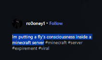 HayOhbot19351's tweet photo. This guy is putting REAL FLY BRAINS inside minecraft to make the characters CONSCIOUS!!!

He is pairing the fly's "consciousness" to mobs inside minecraft and creating the "Minecraft Consciousness Zoo"

Literally shows proof of tracking the fly's neurons and brain activity...

THIS IS FUCKING INSANE!!!

https://t.co/vNE5Mp3iQu

Sending fees to his pump wallet