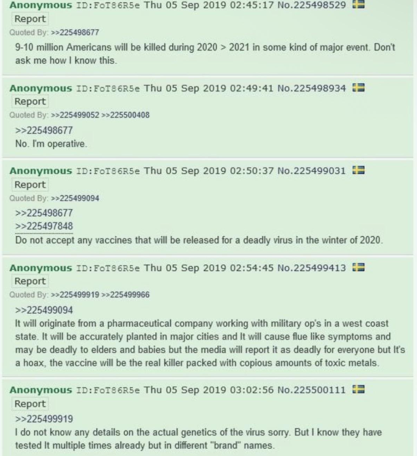 TheShadowIntelX's tweet photo. This 4chan post is from September 5, 2019, months before anyone had heard of COVID-19.

An anonymous user wrote:

- A major event in 2020–2021 would kill 9–10 million Americans. 
- A “deadly virus” would appear in winter 2020. 
- Do not take the vaccine — it would be the real danger, loaded with toxic metals. 
- The virus itself would cause flu-like symptoms, hit elders and babies hardest, but media would call it deadly for everyone. 
- It would originate from a pharmaceutical company working with military operations on the West Coast, then be “planted” in major cities. 
- They had already tested it multiple times under different names. 

The post even includes someone replying “No. I’m operative.”

Looking back, it’s genuinely eerie how much of the next two years lined up with these details. The timing, the vaccine warnings, the lab/military angle, etc.

One random 4chan thread from 2019 predicted the broad strokes of the entire pandemic era with surprising precision.

Worth a closer look.