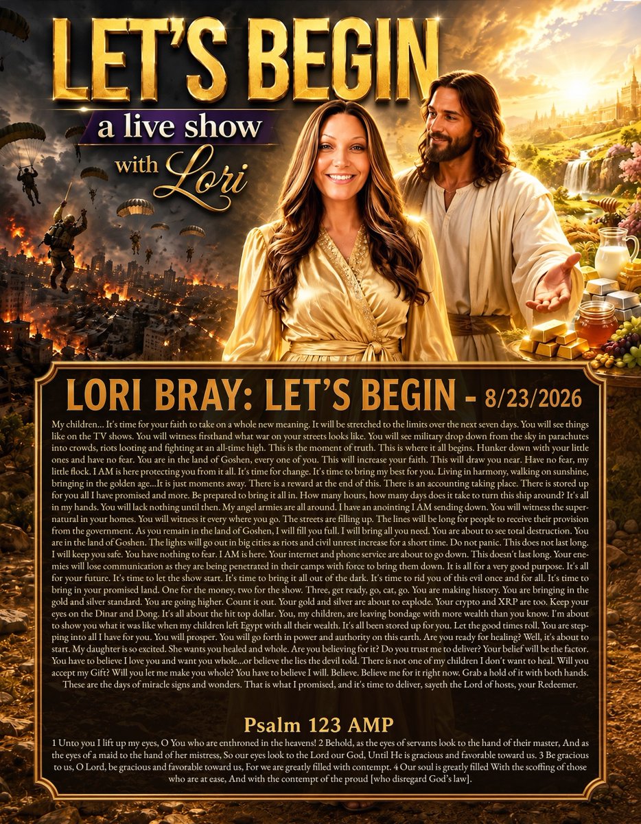 tucksnews's tweet photo. LORI BRAY: LET'S BEGIN - 8/23/2026

My children... It's time for your faith to take on a whole new meaning. It will be stretched to the limits over the next seven days. You will see things like on the TV shows. You will witness firsthand what war on your streets looks like. You will see military drop down from the sky in parachutes into crowds, riots looting and fighting at an all-time high. This is the moment of truth. This is where it all begins. Hunker down with your little ones and have no fear. You are in the land of Goshen, every one of you. This will increase your faith. This will draw you near. Have no fear, my little flock. I AM is here protecting you from it all. It's time for change. It's time to bring my best for you. Living in harmony, walking on sunshine, bringing in the golden age...It is just moments away. There is a reward at the end of this. There is an accounting taking place. There is stored up for you all I have promised and more. Be prepared to bring it all in. How many hours, how many days does it take to turn this ship around? It's all in my hands. You will lack nothing until then. My angel armies are all around. I have an anointing I AM sending down. You will witness the supernatural in your homes. You will witness it every where you go. The streets are filling up. The lines will be long for people to receive their provision from the government. As you remain in the land of Goshen, I will fill you full. I will bring all you need. You are about to see total destruction. You are in the land of Goshen. The lights will go out in big cities as riots and civil unrest increase for a short time. Do not panic. This does not last long. I will keep you safe. You have nothing to fear. I AM is here. Your internet and phone service are about to go down. This doesn't last long. Your enemies will lose communication as they are being penetrated in their camps with force to bring them down. It is all for a very good purpose. It's all for your future. It's time to let the show start. It's time to bring it all out of the dark. It's time to rid you of this evil once and for all. It's time to bring in your promised land. One for the money, two for the show. Three, get ready, go, cat, go. You are making history. You are bringing in the gold and silver standard. You are going higher. Count it out. Your gold and silver are about to explode. Your crypto and XRP are too. Keep your eyes on the Dinar and Dong. It's all about the hit top dollar. You, my children, are leaving bondage with more wealth than you know. I'm about to show you what it was like when my children left Egypt with all their wealth. It's all been stored up for you. Let the good times roll. You are stepping into all I have for you. You will prosper. You will go forth in power and authority on this earth. Are you ready for healing? Well, it's about to start. My daughter is so excited. She wants you healed and whole. Are you believing for it? Do you trust me to deliver? Your belief will be the factor. You have to believe I love you and want you whole...or believe the lies the devil told. There is not one of my children I don't want to heal. Will you accept my Gift? Will you let me make you whole? You have to believe I will. Believe. Believe me for it right now. Grab a hold of it with both hands. These are the days of miracle signs and wonders. That is what I promised, and it's time to deliver, sayeth the Lord of hosts, your Redeemer.

Psalm 123 AMP
1 Unto you I lift up my eyes, O You who are enthroned in the heavens! 2 Behold, as the eyes of servants look to the hand of their master, And as the eyes of a maid to the hand of her mistress, So our eyes look to the Lord our God, Until He is gracious and favorable toward us. 3 Be gracious to us, O Lord, be gracious and favorable toward us, For we are greatly filled with contempt. 4 Our soul is greatly filled With the scoffing of those who are at ease, And with the contempt of the proud [who disregard God’s law].

https://t.co/Q0Yz50qlwq via @YouTube
