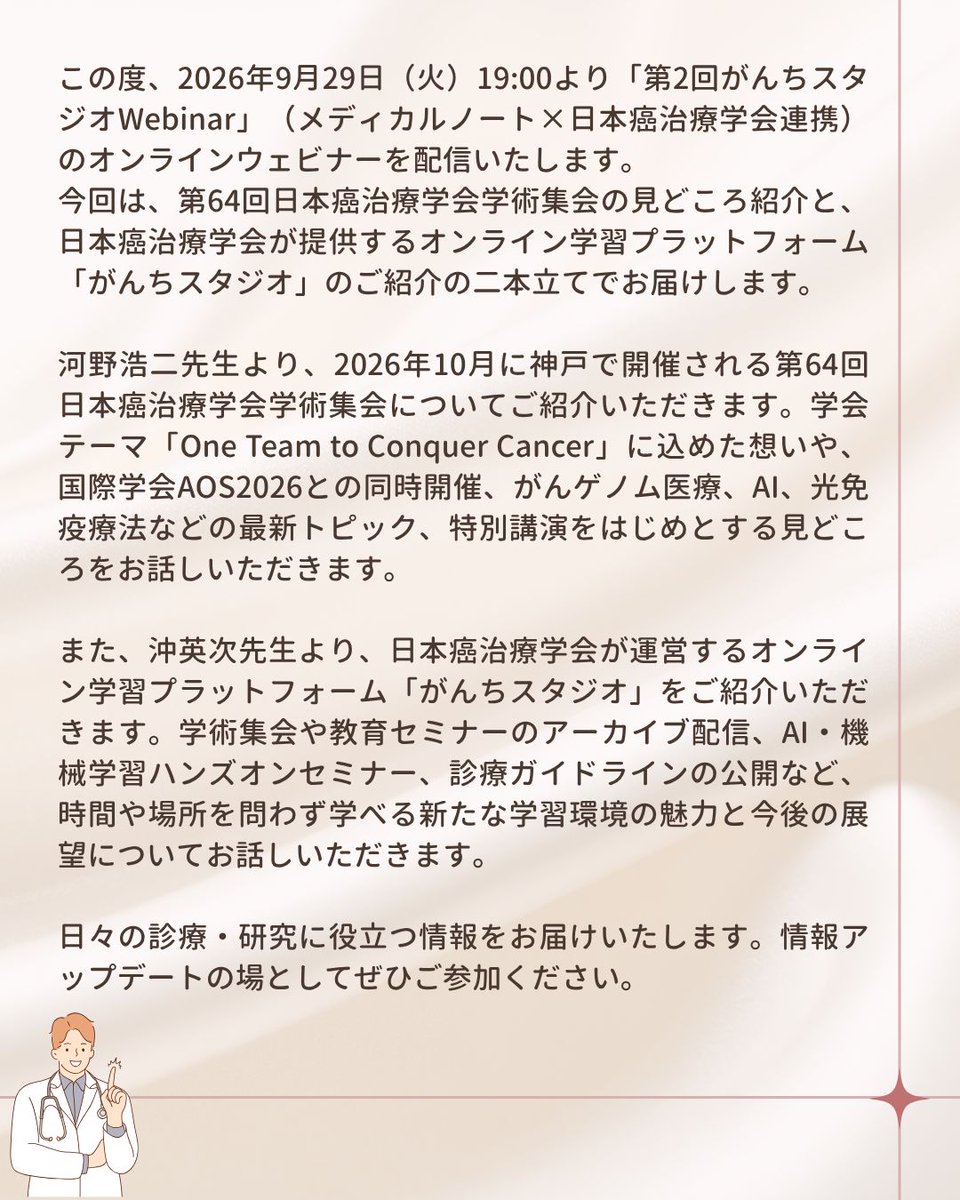 official_jsco's tweet photo. 【会員の皆さまへ：「第2回がんちスタジオWebinar」についてのお知らせ】

この度、2026年9月29日（火）19:00より「第2回がんちスタジオWebinar」（メディカルノート×日本癌治療学会連携）のオンラインウェビナーを配信いたします。

今回は、第64回日本癌治療学会学術集会の見どころ紹介と、日本癌治療学会が提供するオンライン学習プラットフォーム「がんちスタジオ」のご紹介の二本立てでお届けします。

河野浩二先生より、2026年10月に神戸で開催される第64回日本癌治療学会学術集会についてご紹介いただきます。学会テーマ「One Team to Conquer Cancer」に込めた想いや、国際学会AOS2026との同時開催、がんゲノム医療、AI、光免疫療法などの最新トピック、特別講演をはじめとする見どころをお話しいただきます。

また、沖英次先生より、日本癌治療学会が運営するオンライン学習プラットフォーム「がんちスタジオ」をご紹介いただきます。学術集会や教育セミナーのアーカイブ配信、AI・機械学習ハンズオンセミナー、診療ガイドラインの公開など、時間や場所を問わず学べる新たな学習環境の魅力と今後の展望についてお話しいただきます。

日々の診療・研究に役立つ情報をお届けいたします。情報アップデートの場としてぜひご参加ください。

・････開催概要━━━━━━━━━━━････・
【配信日】
2026年9月29日（火）19:00～19:30
※お申し込みは当日17:00までとなります

【講演内容】
 ・演題①：JSCO2026学術集会について
 ・演者①：河野 浩二先生（福島県立医科大学 消化管外科学講座 主任教授）

 ・演題②：「がんちスタジオ」のご紹介
 ・演者②：沖 英次先生（九州大学病院 先端医工学診療部 教授）

 ・主催：株式会社メディカルノート
 ・後援：一般社団法人日本癌治療学会
・････━━━━━━━━━━━････・

▼ウェビナーの詳細・視聴申込はこちらから▼
https://t.co/bCkZw29MHy
※視聴には参加申し込み（無料）が必要です。

【注意事項】
本ウェビナーの生配信は医師・歯科医師限定となります。
また、オンデマンド配信（見逃し配信）を行う予定です。
オンデマンド配信は医療従事者であればすべての方が上記のURLから視聴申込が可能です。
配信日時については後日ご案内いたします。

✧より多くの皆さまにご視聴いただけますと幸いです✧

#がん
#癌治療
#がん治療
#癌予防
#癌細胞