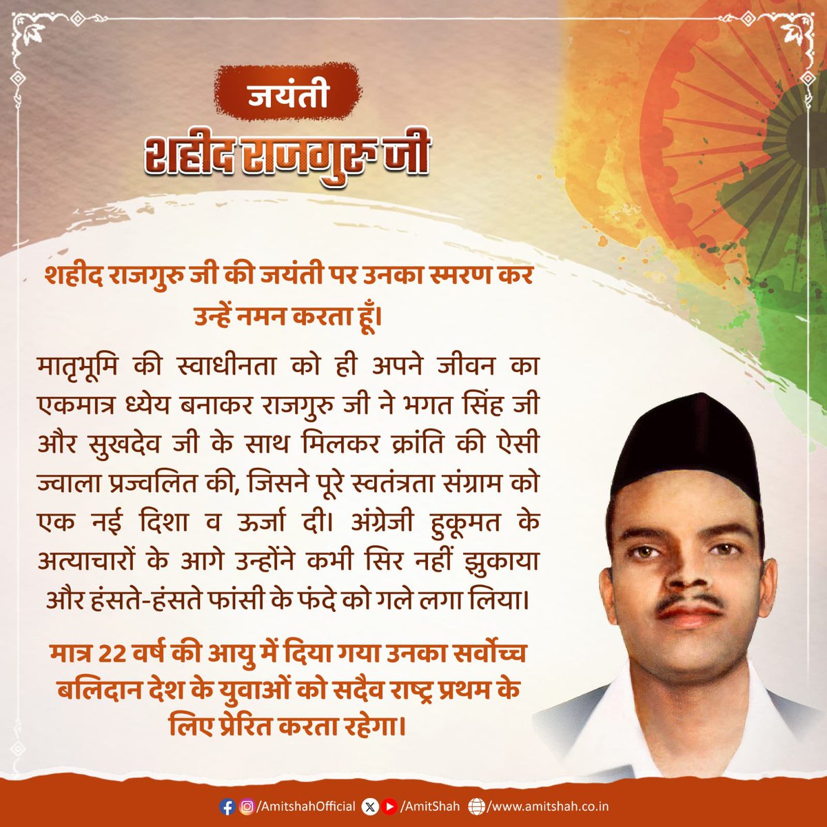 AmitShah's tweet photo. शहीद राजगुरु जी की जयंती पर उनका स्मरण कर उन्हें नमन करता हूँ। 

मातृभूमि की स्वाधीनता को ही अपने जीवन का एकमात्र ध्येय बनाकर राजगुरु जी ने भगत सिंह जी और सुखदेव जी के साथ मिलकर क्रांति की ऐसी ज्वाला प्रज्वलित की, जिसने पूरे स्वतंत्रता संग्राम को एक नई दिशा व ऊर्जा दी। अंग्रेजी हुकूमत के अत्याचारों के आगे उन्होंने कभी सिर नहीं झुकाया और हंसते-हंसते फांसी के फंदे को गले लगा लिया।

मात्र 22 वर्ष की आयु में दिया गया उनका सर्वोच्च बलिदान देश के युवाओं को सदैव राष्ट्र प्रथम के लिए प्रेरित करता रहेगा।