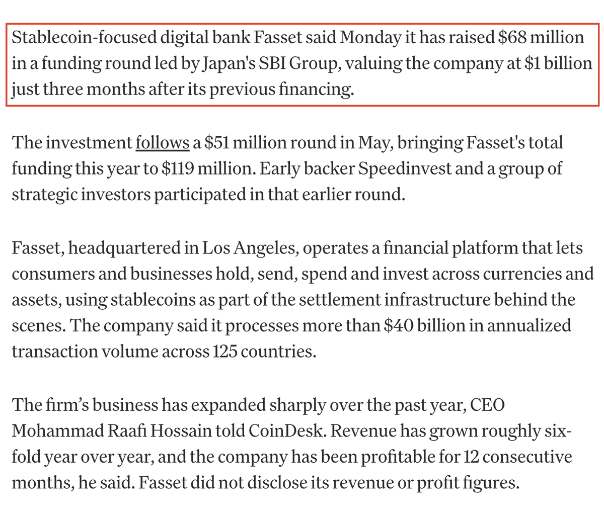 WuBlockchain's tweet photo. Stablecoin Neobank Fasset Valued at $1 Billion After $68M SBI-Led Funding Round

Stablecoin neobank Fasset has raised $68 million in a funding round led by Japan’s SBI Group at a $1 billion valuation, according to CoinDesk.

The company also raised $51 million in May, bringing Fasset’s total funding this year to $119 million. CEO Mohammad Raafi Hossain said the company processes more than $40 billion in annualized transaction volume across 125 countries, while revenue has grown sixfold year over year.