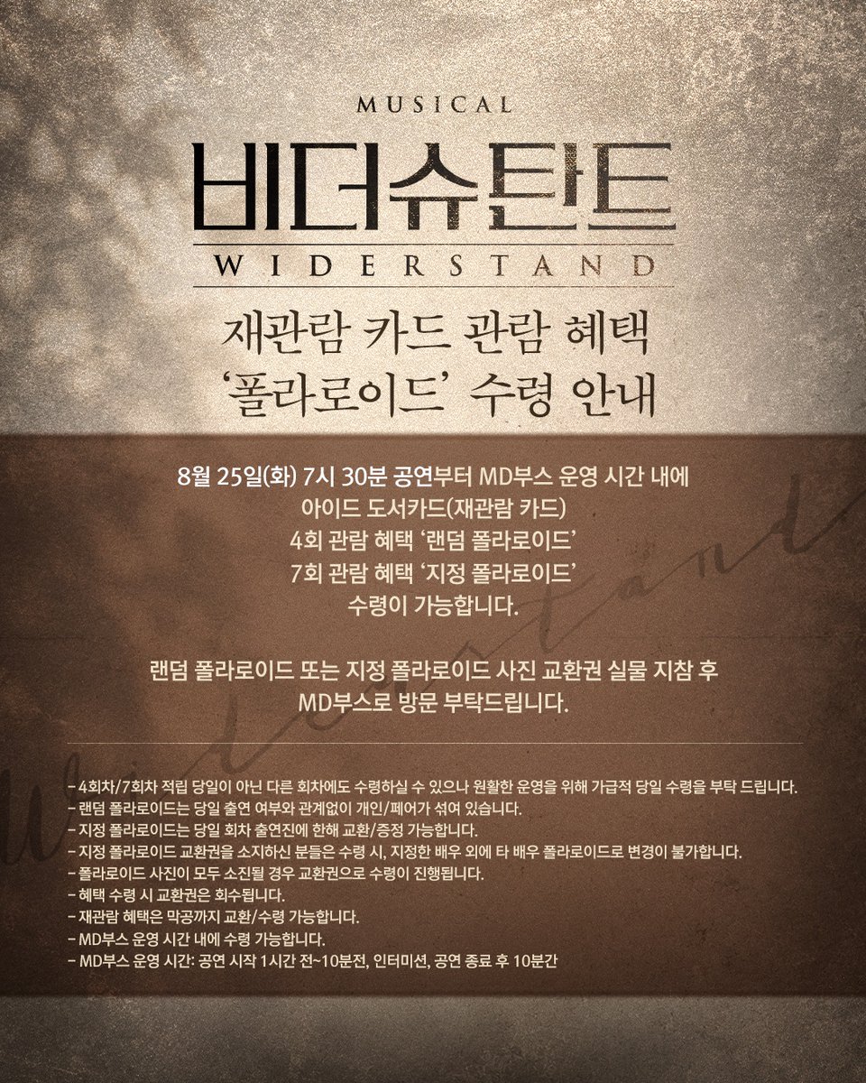 MYSTIC__CULTURE's tweet photo. [#비더슈탄트]

⚔️ 재관람 카드 관람 혜택 ‘폴라로이드’ 수령 안내

8월 25일(화) 오후 7시 30분 공연부터 MD부스 운영 시간 내에 아이드 도서카드(재관람 카드) 관람 혜택을 수령하실 수 있습니다.

· 4회 관람 혜택: 랜덤 폴라로이드
· 7회 관람 혜택: 지정 폴라로이드

랜덤 폴라로이드 또는 지정 폴라로이드 사진 교환권 실물을 지참하신 후 MD부스로 방문해주시기 바랍니다.

지정 폴라로이드는 당일 회차 출연진에 한해 교환 및 증정 가능하며, 교환권 수령 시 지정한 배우 외 다른 배우의 폴라로이드로 변경할 수 없습니다.

*자세한 내용은 이미지 참고 부탁드립니다.

-
𝟐𝟎𝟐𝟔.𝟎𝟕.𝟐𝟑 - 𝟐𝟎𝟐𝟔.𝟏𝟎.𝟏𝟏
뮤지컬 <비더슈탄트>
링크아트센터드림 드림1관