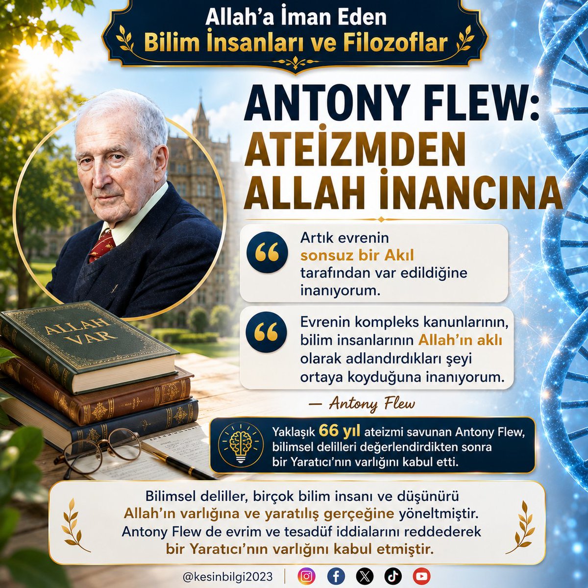 kesinbilgi2023's tweet photo. Allah'a İman Eden Bilim İnsanları ve Filozoflar
Antony Flew: Ateizmden Allah İnancına

20. yüzyılın tanınmış İngiliz filozoflarından Antony Flew, yaklaşık 66 yıl boyunca ateizmi savundu. Ancak ilerleyen yıllarda canlılığın kökeni, DNA'daki olağanüstü komplekslik ve evrenin varlığı üzerine düşündükçe ateist görüşlerini terk etti ve bir Yaratıcı'nın varlığını kabul etti.

Flew, kendi vardığı sonucu kitabında şu sözlerle ifade ediyordu:

“Artık evrenin sonsuz bir Akıl tarafından var edildiğine inanıyorum.”
“Evrenin kompleks kanunlarının, bilim insanlarının Allah'ın aklı olarak adlandırdıkları şeyi ortaya koyduğuna inanıyorum.”
“Hayatın ve çoğalmanın ilahi bir Kaynaktan başladığına inanıyorum.”

Canlılığın Kendiliğinden Ortaya Çıkamayacağını Gördü

Flew'in ateizmden uzaklaşmasında etkili olan konulardan biri, canlılığın cansız maddeden tesadüfen meydana geldiği iddiasının bilimsel bulgular karşısındaki açmazlarıydı:

“Şuna ikna oldum ki ilk canlı maddenin, cansız maddeden evrimleşerek meydana gelmesi, ardından da olağanüstü komplekslikte bir canlıya dönüşmesi, açıkça söz konusu değildir.”

DNA araştırmalarının ortaya çıkardığı olağanüstü komplekslik de Flew'in düşüncesindeki değişimde önemli bir rol oynadı:

“Biyologların DNA araştırmaları, yaşam için gerekli düzenlemelerin neredeyse inanılmaz olan kompleksliğini ortaya koyarak, yaşamın temelinde bilinç bulunmuş olması gerektiğini gösterdi.”

Flew için DNA'da karşılaştığı bu olağanüstü komplekslik, canlılığın kökeninin bilinçsiz ve rastlantısal süreçlerle açıklanamayacağını düşündüren önemli delillerden biriydi.

Bilimsel Deliller Yaratılışı Gösterir

Antony Flew'in yaşadığı fikrî değişim, bilim ile Allah inancının birbirinin karşıtı olmadığını gösteren dikkat çekici örneklerden biridir. Yıllarca ateizmi savunan bir filozof, evrenin ve canlılığın kökenine ilişkin delilleri değerlendirdikten sonra ateizmden vazgeçmiş ve evrenin bir Yaratıcı tarafından var edildiğini kabul etmiştir.

DNA'daki muazzam bilgi, canlı hücresindeki kompleks sistemler ve evrene hâkim olan kanunlar bilinçsiz maddenin kendi kendine meydana getirebileceği yapılar değildir. Canlılığın ve evrenin sahip olduğu bu üstün düzen, bilgi ve komplekslik yaratılış gerçeğini göstermektedir.

Flew'in sözünü ettiği “ilahi Kaynak”, “Tanrı'nın Aklı” ve evreni var eden “sonsuz Akıl”, onun ateist düşünceden ne kadar köklü biçimde uzaklaştığını göstermektedir.

Evreni ve canlılığı yaratan, onlara sahip oldukları düzeni ve özellikleri veren; sonsuz ilim, akıl ve kudret sahibi Yüce Allah'tır. Bilimsel deliller üzerinde samimiyetle düşünüldüğünde, insan yaratılıştaki üstün aklın ve kusursuz sanatın delillerini çok daha açık biçimde görebilir.