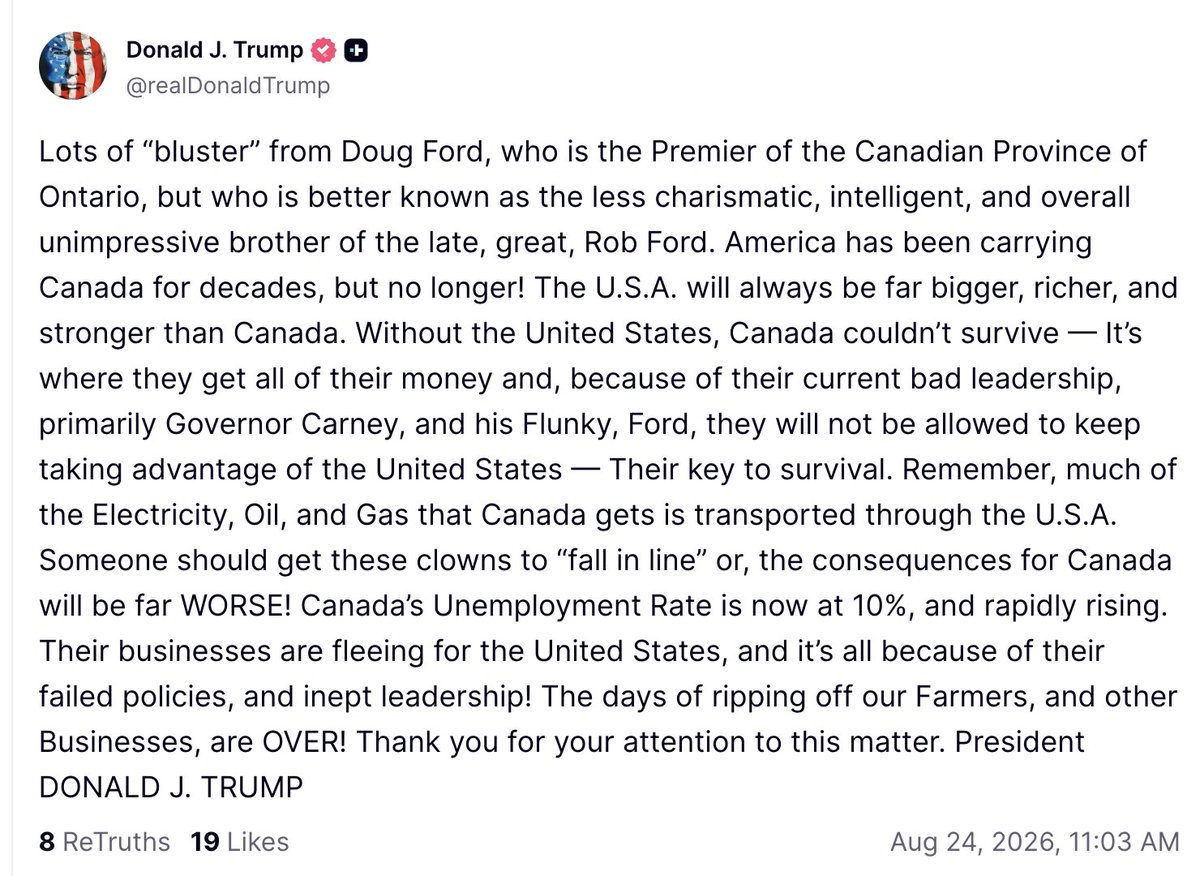 atrupar's tweet photo. Trump: "Lots of 'bluster' from Doug Ford, who is the Premier of the Canadian Province of Ontario, but who is better known as the less charismatic, intelligent, and overall unimpressive brother of the late, great, Rob Ford. America has been carrying Canada for decades, but no longer! The U.S.A. will always be far bigger, richer, and stronger than Canada. Without the United States, Canada couldn’t survive — It’s where they get all of their money and, because of their current bad leadership, primarily Governor Carney, and his Flunky, Ford, they will not be allowed to keep taking advantage of the United States — Their key to survival. Remember, much of the Electricity, Oil, and Gas that Canada gets is transported through the U.S.A. Someone should get these clowns to 'fall in line' or, the consequences for Canada will be far WORSE! Canada’s Unemployment Rate is now at 10%, and rapidly rising. Their businesses are fleeing for the United States, and it’s all because of their failed policies, and inept leadership! The days of ripping off our Farmers, and other Businesses, are OVER! Thank you for your attention to this matter. President DONALD J. TRUMP"