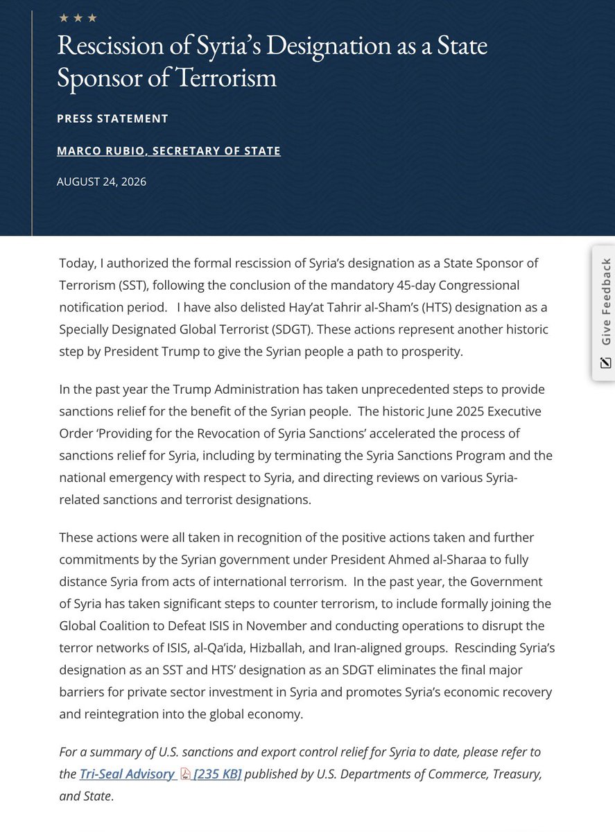 sentdefender's tweet photo. According to a release from the U.S. State Department, following the 45-day Congressional notification period, Syria’s designation as a state sponsor of terrorism has been lifted. The move comes in concert with already in place rescissions of Syrian related sanctions following the fall of former Syrian President Bashar al-Assad, the subsequent opening of the Syrian economy, and notable efforts to diplomatically reintroduce Syria to the world. Additionally, the group at the head of the offensive to oust former President Assad, Hayat Tahrir al-Sham, has been delisted as a Specially Designated Global Terrorist (SDGT) group.