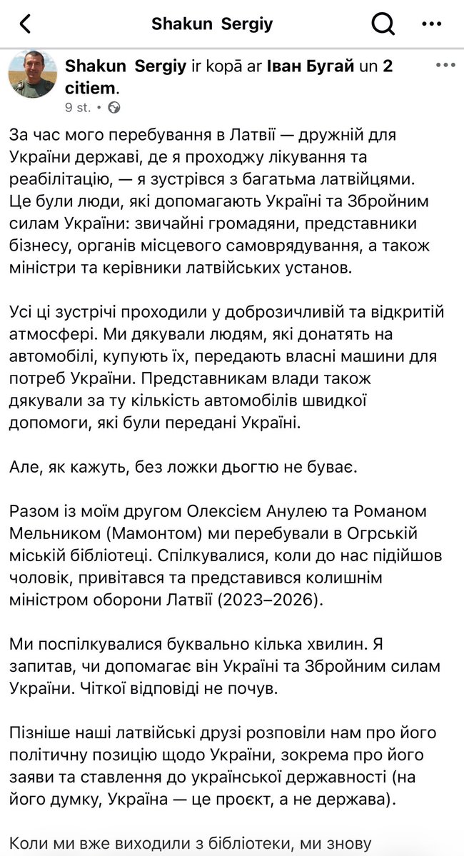 Lato_Lapsa's tweet photo. Beidzot kāds cienījams cilvēks no Ukrainas korekti, bet bez aplinkiem izsakās par progresīvajiem nekrietneļiem un viņu kremļa ietekmes aģentu Sprūdu.
Zemāk - MI tulkojums.

Uzturēšanās laikā Latvijā, Ukrainai draudzīgā valstī, kur ārstējos un rehabilitējos, satiku daudzus Latvijas iedzīvotājus. Tie bija cilvēki, kas palīdz Ukrainai un Ukrainas bruņotajiem spēkiem: vienkāršie pilsoņi, uzņēmējdarbības pārstāvji, pašvaldību pārstāvji, kā arī ministri un Latvijas iestāžu vadītāji. Visas šīs tikšanās noritēja draudzīgā un atklātā atmosfērā. Mēs pateicāmies cilvēkiem, kas ziedo automašīnas, pērk tās un nodod savas automašīnas Ukrainas vajadzībām. Mēs arī pateicāmies varas iestādēm par Ukrainai nodoto ātrās palīdzības automašīnu skaitu. Bet, kā saka, nav tādas lietas kā darvas karote. Kopā ar savu draugu Oleksiju Anuleju un Romanu Meļņiku (Mamontu) mēs bijām Ogres pilsētas bibliotēkā. Mēs sarunājāmies, kad pie mums pienāca vīrietis, sveicināja mūs un iepazīstināja ar sevi kā bijušo Latvijas aizsardzības ministru (2023–2026). Mēs sarunājāmies burtiski dažas minūtes. Es jautāju, vai viņš palīdz Ukrainai un Ukrainas bruņotajiem spēkiem. Es nedzirdēju skaidru atbildi. Vēlāk mūsu latviešu draugi pastāstīja mums par viņa politisko nostāju Ukrainas jautājumā, konkrēti, par viņa izteikumiem un attieksmi pret Ukrainas valstiskumu (viņaprāt, Ukraina ir projekts, nevis valsts). Kad gājām ārā no bibliotēkas, mūsu ceļi atkal krustojās. Es viņam teicu vienkāršu lietu: Latvijai ir jāapvienojas, jāstiprina sava valsts un jāmācās no Ukrainas pieredzes, kas šodien aizstāv savu neatkarību uz savu pilsoņu dzīvību rēķina. Tajā brīdī viņa cilvēku rokās bija viņa partijas politiskie materiāli. Kā zināms, Latvijā tuvojas vēlēšanas, tāpēc viņu klātbūtnei bibliotēkā bija acīmredzams politisks konteksts. Es arī teicu: ja jūs patiešām vēlaties palīdzēt Ukrainai un Ukrainas bruņotajiem spēkiem, es atstāju savu tālruņa numuru. Bet pats interesantākais notika vēlāk. Pēc spēcīgās vētras, kas 22. augustā pāršalca Latviju, nākamajā dienā daudzviet bija problēmas ar elektrību un sakariem. Tikai pēc ierašanās Rīgā mums izdevās normāli sazināties. Un šodien, 24. augustā, Ukrainas Neatkarības dienā, mani Latvijas draugi man parādīja videoierakstu no bijušā aizsardzības ministra politiskās partijas. Un šajā video ir izmantota epizode no mūsu tikšanās Ogres pilsētas bibliotēkā. Turklāt tajā ir redzams brīdis, kad viņš — Ukrainas Bruņoto spēku karavīrs — pienāk pie manis un sveicina mani. Es to uzskatu par nepieņemamu. Bez manas atļaujas mana attēla izmantošana militārajā formā, mūsu tikšanās un paša rokasspiediena fakta izmantošana jūsu pašu politiskajā reklāmā ir vismaz neētiska. Situācija izskatās īpaši ciniska, ja persona, kas, cik man zināms, nav sniegusi nekādu palīdzību Ukrainas Bruņotajiem spēkiem, savās politiskajās aktivitātēs izmanto Ukrainas militārpersonas attēlu, radot iespaidu par atbalsta sniegšanu Ukrainai. Tāpēc mana prasība ir vienkārša un skaidra: Izņemiet no politiskā video epizodi, kurā tiek izmantots mūsu sveiciens un mans attēls. Es neesmu devis atļauju izmantot sevi jūsu politiskajā reklāmā. Ja jūs izteicāt apgalvojumus, ka Ukraina ir projekts, uzdrošinieties pārskatīt savu nostāju un atvainoties Ukrainai un ukraiņiem. Ja vēlaties runāt par Ukrainas atbalstīšanu, parādiet to nevis ar politiskiem video, bet gan ar konkrētiem gadījumiem. Un, ja vēlaties paspiest mums roku, nofotografēties un aprunāties, jums ir mūsu kontakti. Ir tālruņa numurs. Esam atvērti sarunai. Taču Ukrainas militārpersonas izmantošana politiskajā reklāmā bez viņa atļaujas ir nepieņemama. Tāpēc vēlreiz: noņemiet šo fragmentu no video. Šī ir mana pirmā un pēdējā prasība.