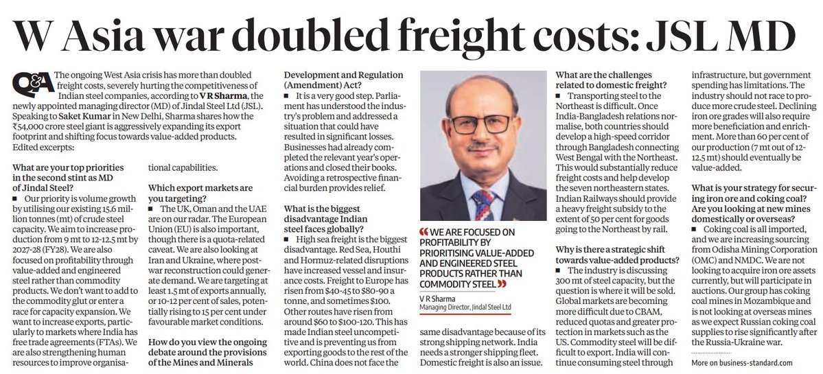 gaze_observer's tweet photo. W Asia War Doubled Freight Costs: JSL MD — Jindal Steel Shifts Focus to Value-Added Products, Aggressive Export Expansion

Top Priorities — VR Sharma, MD, Jindal Steel Ltd
Volume growth utilising existing 15.6 mt crude steel capacity

Increase production from 9 mt to 12–12.5 mt by FY28

Focus on profitability through value-added and engineered steel — not commodity products

Avoid adding to commodity glut or entering race for capacity expansion

Strengthen human resources to improve organisational capabilities

Export Markets Being Targeted
UK, Oman, UAE on radar

EU important — though quota-related caveat exists

Iran and Ukraine — post-war reconstruction could generate demand

Target: at least 1.5 mt of exports annually — 10–12% of sales; potentially rising to 15% under favourable conditions

Biggest Global Disadvantage — Freight
West Asia crisis has more than doubled freight costs

Freight to Europe: from $40–45 to $80–90 a tonne, sometimes $100

Other routes: from $60 to $100–120

Indian steel rendered uncompetitive globally

China does not face same disadvantage due to its strong shipping network

India needs a stronger shipping fleet

Mines & Minerals Development & Regulation (Amendment) Act
Viewed as a very good step — Parliament addressed industry's problem

Businesses had completed relevant year's operations and closed books

Avoiding retrospective financial burden provides significant relief

Domestic Freight Challenges
Transporting steel to Northeast is difficult

Proposes: high-speed corridor through Bangladesh connecting West Bengal with Northeast

Indian Railways should provide heavy freight subsidy — 50% for goods going to Northeast by rail

If India-Bangladesh relations normalise: would substantially reduce freight costs and develop seven northeastern states

Shift to Value-Added Products
Industry discussing 300 mt of steel capacity — question is where it will be sold

Global markets tougher due to CBAM, reduced quotas, greater protection in markets like the US

Commodity steel will be difficult to export

India will continue consuming steel through infrastructure — but government spending has limitations

More than 60% of production (7 mt out of 12–12.5 mt) should eventually be value-added

Iron Ore & Coking Coal Strategy
Coking coal: all imported; increasing sourcing from Odisha Mining Corporation (OMC) and NMDC

Not looking to acquire iron ore assets; will participate in auctions

Group has coking coal mines in Mozambique

Not pursuing overseas mines — expects Russian coking coal supplies to rise significantly post Russia-Ukraine war

Core Theme
JSL's strategy under VR Sharma is clear — volume without commodity trap: expand capacity utilisation, shift aggressively to value-added and engineered steel, grow exports to FTA markets, and navigate the West Asia freight crisis while pushing for policy solutions on shipping and domestic freight infrastructure.