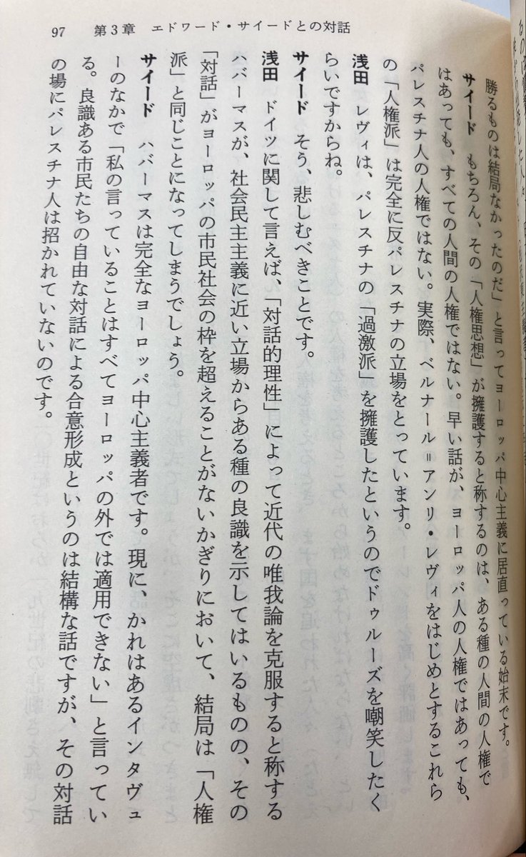 muselmann1942's tweet photo. 浅田彰はエドワード・サイードとも対談している。浅田が、ユルゲン・ハーバーマスの言うところの「『対話』がヨーロッパの市民社会の枠を超えることがない」と批判すると、サイードは「その対話の場にパレスチナ人は招かれていない」と同調している。

この対談は1993年に行われたが、その30年後、ハーバーマスはイスラエルに連帯する声明を出し、浅田とサイードの洞察は最悪な形で証明されることとなった。（画像出典は『「歴史の終わり」を超えて』p97）