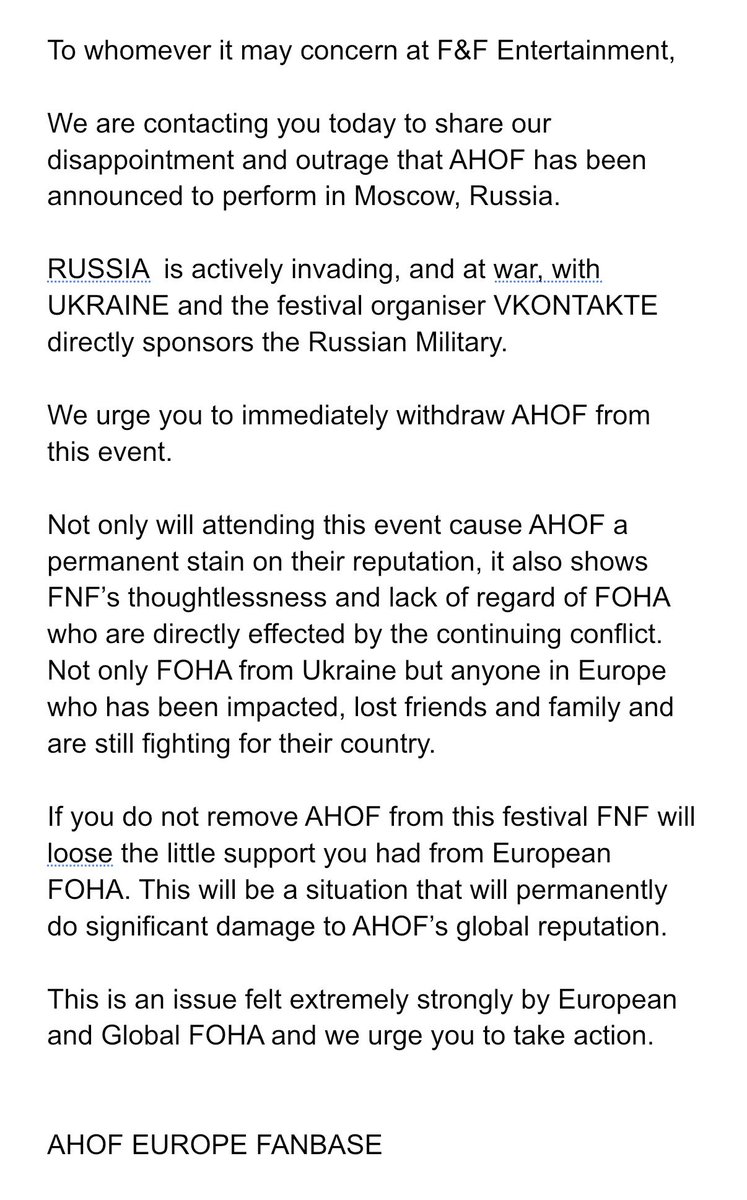AHOF_EUR0PE's tweet photo. [📣] AHOF EUROPE RESPONSE TO @fnfent_official REGARDING RUSSIAN FESTIVAL ANNOUNCEMENT 
{link to email template and hashtags can be found below}

To whomever it may concern at F&F Entertainment, 

We are contacting you today to share our disappointment and outrage that AHOF has been announced to perform in Moscow, Russia. 

RUSSIA  is actively invading, and at war, with UKRAINE and the festival organiser VKONTAKTE directly sponsors the Russian Military.  

We urge you to immediately withdraw AHOF from this event. 

Not only will attending this event cause AHOF a permanent stain on their reputation, it also shows FNF’s thoughtlessness and lack of regard of FOHA who are directly effected by the continuing conflict. Not only FOHA from Ukraine but anyone in Europe who has been impacted, lost friends and family and are still fighting for their country. 

If you do not remove AHOF from this festival FNF will loose the support you had from European FOHA. This will be a situation that will permanently do significant damage to AHOF’s global reputation. 

This is an issue felt extremely strongly by European and Global FOHA and we urge you to take action. 

AHOF EUROPE FANBASE

Link to the email template. Please alter and edit when emailing to prevent being flagged as spam mail.  
🖇️ https://t.co/YB7aeutM3K

PULL AHOF OUT OF RUSSIA FEST
#WithdrawAHOFfromRussiaFest
#StopRuiningAHOFsReputation
#ThisIsNotThePromotionFOHAsWant
@fnfent_official @ahof_official @AHOF_JPofficial