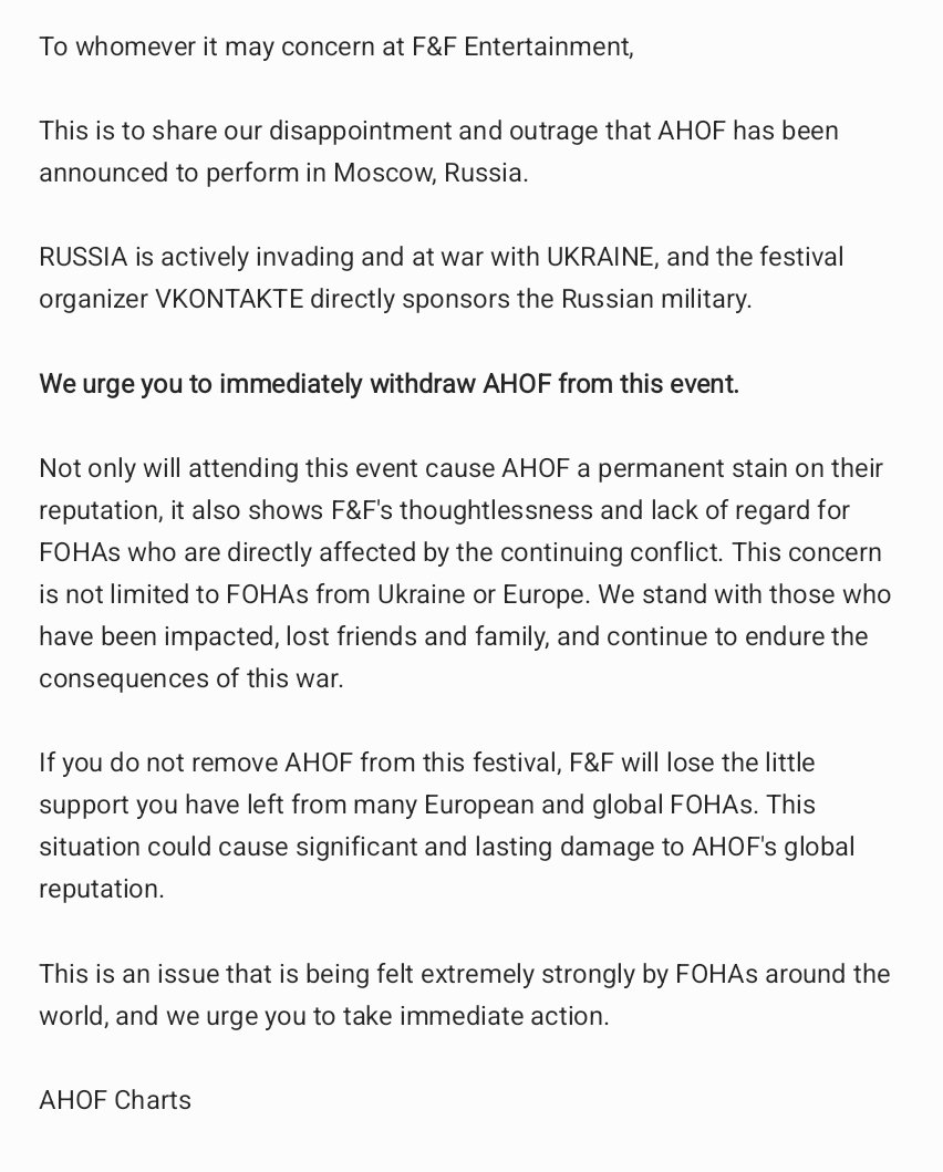 ahofchartdata's tweet photo. To whomever it may concern at F&F Entertainment,

This is to share our disappointment and outrage that AHOF has been announced to perform in Moscow, Russia.

RUSSIA is actively invading and at war with UKRAINE, and the festival organizer VKONTAKTE directly sponsors the Russian military.

We urge you to immediately withdraw AHOF from this event.

Not only will attending this event cause AHOF a permanent stain on their reputation, it also shows F&F's thoughtlessness and lack of regard for FOHAs who are directly affected by the continuing conflict. This concern is not limited to FOHAs from Ukraine or Europe. We stand with those who have been impacted, lost friends and family, and continue to endure the consequences of this war.

If you do not remove AHOF from this festival, F&F will lose the little support you have left from many European and global FOHAs. This situation could cause significant and lasting damage to AHOF's global reputation.

This is an issue that is being felt extremely strongly by FOHAs around the world, and we urge you to take immediate action.

AHOF Charts

PULL AHOF OUT OF RUSSIA FEST
#WithdrawAHOFfromRussiaFest
#StopRuiningAHOFsReputation
#ThisIsNotThePromotionFOHAsWant
@fnfent_official @ahof_official @AHOF_JPofficial