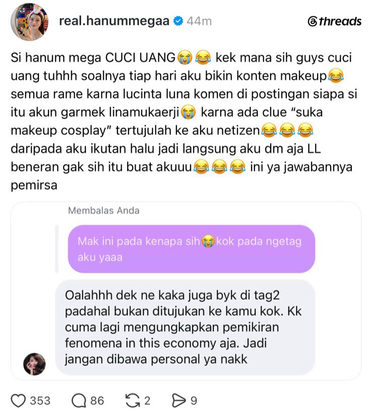 insidefolkative's tweet photo. Hanum Mega mengaku ramai di-tag netizen setelah Lucinta Luna meninggalkan komentar di sebuah unggahan yang membahas fenomena ekonomi dan menyebut soal “cuci uang”.

Netizen kemudian menduga sosok yang dimaksud dalam unggahan tersebut adalah Hanum Mega, lantaran terdapat petunjuk bahwa orang tersebut “suka makeup cosplay.”

Karena penasaran, Hanum pun memilih menghubungi langsung akun yang membuat unggahan tersebut untuk memastikan apakah pembahasannya memang ditujukan kepadanya.

Namun, dalam percakapan yang dibagikan Hanum, pemilik akun tersebut menjelaskan bahwa unggahannya tidak ditujukan kepada Hanum secara personal, melainkan hanya sedang mengungkapkan pemikirannya mengenai fenomena ekonomi.