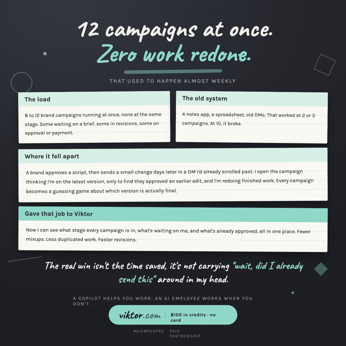 Aria_Nawi's tweet photo. 12 campaigns at once. Zero pieces of finished work redone last month.
That used to happen almost weekly.

I'm usually running 8 to 12 brand campaigns at once, none at the same stage, some waiting on a brief, some in revisions, some just waiting on approval or payment.

For a while I tracked it all manually, a notes app, a spreadsheet, old DMs.

That worked at 2 or 3 campaigns. At 10, it broke.

A brand would approve a script, then send a small change days later in a DM I'd already scrolled past. I'd open a campaign thinking I was on the latest version, only to find they'd approved an earlier edit, and I was redoing finished work. Every campaign became a guessing game of which version was actually final.

Gave that job to Viktor.

Now I can see what stage every campaign is in, what's waiting on me, and what's already approved, all in one place.

Fewer mixups. Less duplicated work. Faster revisions.

The real win isn't the time saved, it's not carrying "wait, did I already send this" around in my head anymore.

Brands run approvals through DMs and expect the creator to be the version control system. That's the actual job nobody priced in.

A copilot helps you work. An AI employee works when you don't.

Hire @viktor_com for your team. $100 in credits included, no card. Full link in first comment.

#AIemployee

Paid Partnership