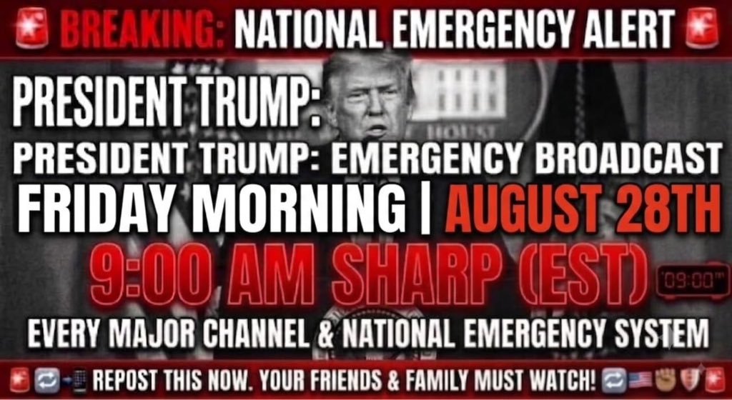 RealTrumpGesara's tweet photo. 🚨 BREAKING: NATIONAL EMERGENCY ALERT 🚨
EVERYONE LISTEN UP: President Trump is set to deliver a MAJOR EMERGENCY BROADCAST! 🇺🇸🔥
📅 WHEN: Friday, August 28th
🕘 TIME: 9:00 AM SHARP
📺 WHERE: Every major channel / National Emergency System
✊ DO YOUR PART:
• REPOST THIS NOW to every group and story! 📲
• WAKE UP your friends and family—make sure they are by a TV or phone! 🔔
• STAY VIGILANT. History is happening in real-time. 🛡️
DON’T LET THEM MISS THE MESSAGE. SHARE NOW! 🔄🔄🔄