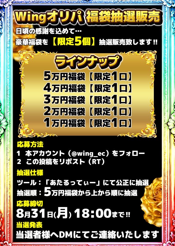 wing_oripa's tweet photo. 🔥━━━━━━━━━━━━━🔥
　　Wingオリパ 福袋抽選販売
🔥━━━━━━━━━━━━━🔥
日頃の感謝を込めて…
豪華福袋を**【限定5個】**抽選販売致します‼️
🎁 ラインナップ
├ 🥇 5万円福袋【限定1口】
├ 🥈 4万円福袋【限定1口】
├ 🥉 3万円福袋【限定1口】
├ 🎖 2万円福袋【限定1口】
└ 🎖 1万円福袋【限定1口】
━━━━━━━━━━━━━━━
📝 応募方法
1️⃣ 本アカウント（@wing_oripa ）をフォロー
2️⃣ この投稿をリポスト（RT）
🎲 抽選仕様
 ツール：「あたるってぃー」にて公正に抽選
 抽選順：5万円福袋から上から順に抽選
⏰ 応募締切
8月31日(月) 18:00まで‼️