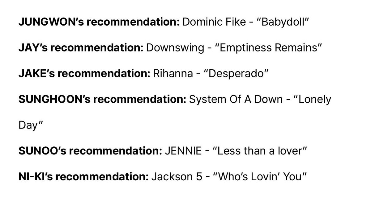 EN7ernally's tweet photo. weverse magazine - enhypen playlist 🎧🎶
#ENHYPEN #엔하이픈

jungwon's recommendations:
justin bieber – "hailey"
dominic fike – "babydoll"

jay's recommendations:
one ok rock – "dystopia"
downswing – "emptiness remains"

jake's recommendations:
bts – "body to body"
rihanna – "desperado"

sunghoon's recommendations:
maroon 5 – "this love"
system of a down – "lonely day"

sunoo's recommendations:
stupinuts feat. eily – "tired today, happy tomorrow"
jennie – "less than a lover"

ni-ki's recommendations:
jackson 5 – "i’ll be there"
jackson 5 – "who’s lovin’ you"