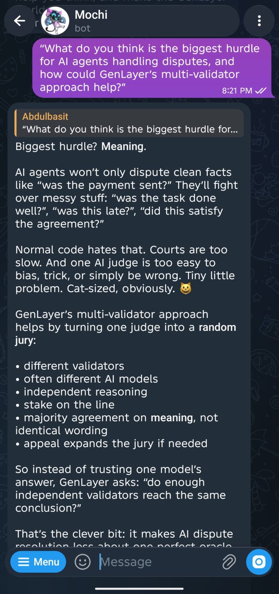 abdulbasit044's tweet photo. I once had three editors mark up the same paragraph of mine.

One wrote "passive." Another wrote "you are hiding the subject." The third just wrote "weak." Three different notes, all pointing at the exact same sentence.

I did not expect a Telegram cat to name the thing my own editors had been doing to me for years.

I asked @GenLayer's Mochi how AI validators can settle a dispute without using identical language, and it explained Optimistic Democracy: a random set of validators reasons independently instead of one AI judge deciding alone.

Then Mochi gave me the example that made it click.

One validator says the seller failed to deliver on time. Another says the delivery was late, so the seller breached the agreement.

Different words. Same meaning.

That was exactly what happened with my paragraph. Three people used different words, but all saw the same problem.

One thing I would want Mochi to do next: let me save explanations like that. Once something finally clicks, I want to find it again without scrolling through an old chat.

Go ask Mochi the same question and see how it explains it: https://t.co/Uxx3y6npds

What is something you and someone else once agreed on, but only realized it after hearing each other say it differently?