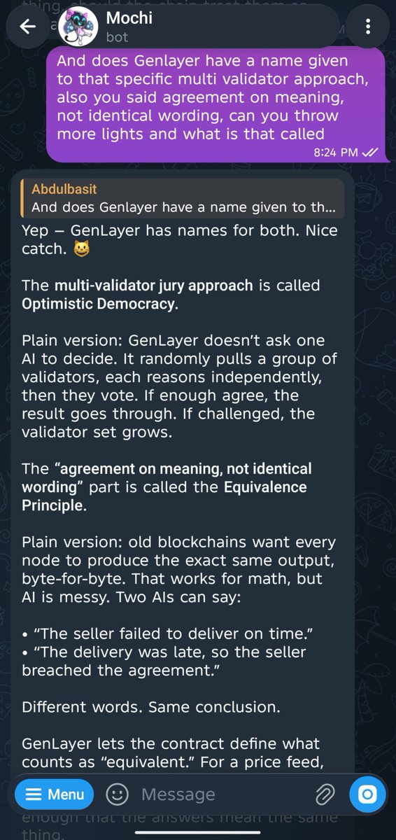 abdulbasit044's tweet photo. I once had three editors mark up the same paragraph of mine.

One wrote "passive." Another wrote "you are hiding the subject." The third just wrote "weak." Three different notes, all pointing at the exact same sentence.

I did not expect a Telegram cat to name the thing my own editors had been doing to me for years.

I asked @GenLayer's Mochi how AI validators can settle a dispute without using identical language, and it explained Optimistic Democracy: a random set of validators reasons independently instead of one AI judge deciding alone.

Then Mochi gave me the example that made it click.

One validator says the seller failed to deliver on time. Another says the delivery was late, so the seller breached the agreement.

Different words. Same meaning.

That was exactly what happened with my paragraph. Three people used different words, but all saw the same problem.

One thing I would want Mochi to do next: let me save explanations like that. Once something finally clicks, I want to find it again without scrolling through an old chat.

Go ask Mochi the same question and see how it explains it: https://t.co/Uxx3y6npds

What is something you and someone else once agreed on, but only realized it after hearing each other say it differently?