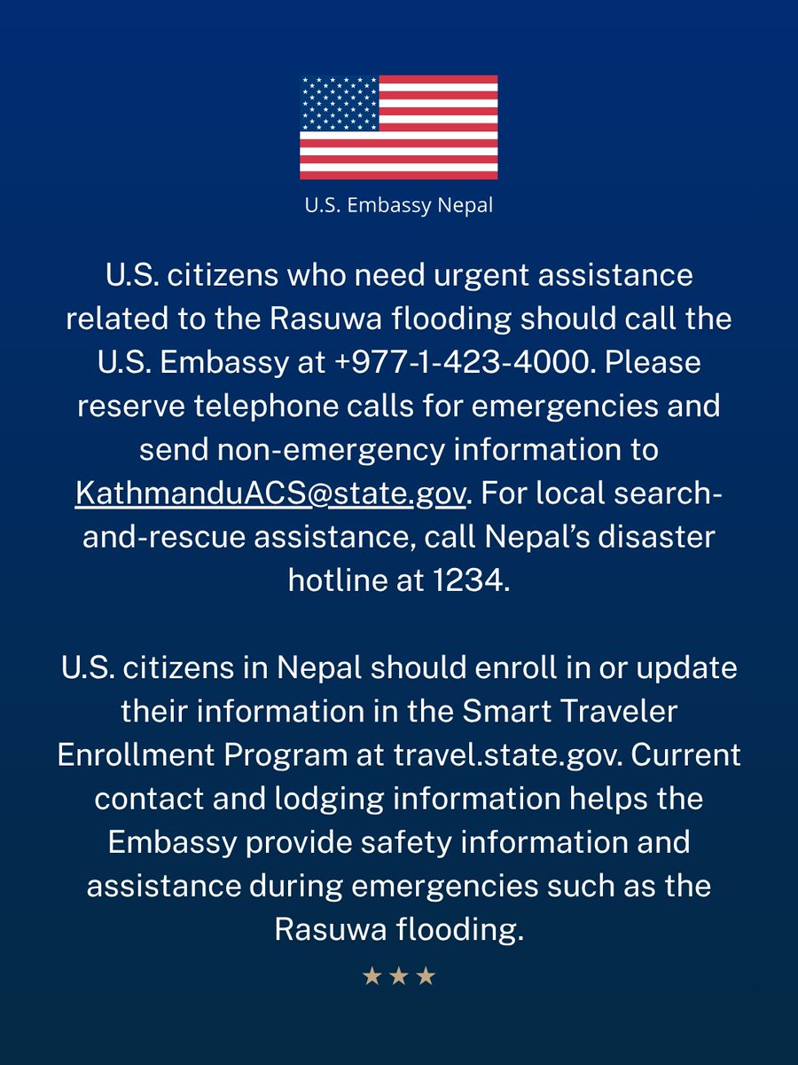 USEmbassyNepal's tweet photo. Nepali authorities report severe flooding in Rasuwa and have issued warnings for communities along the Bhote Koshi, Trishuli, and Narayani rivers.

U.S. citizens in Rasuwa, Nuwakot, Dhading, Gorkha, Chitwan, and Tanahun should stay away from riverbanks and low-lying areas, seek higher ground, and follow local instructions.

U.S. citizens should avoid areas affected by the Rasuwa flooding. Nepali authorities have restricted travel along the Prithvi Highway, the Galchhi–Nuwakot–Rasuwa–Syafrubesi road, and the Mugling–Narayangadh road. Never walk, swim, or drive through floodwater.

Communications remain disrupted in areas affected by the Rasuwa flooding.

If you are safe, contact your family, hotel, guide, and trekking or tour company as soon as possible. Use text, email, or messaging applications when telephone calls do not connect.

The U.S. Embassy is working to account for U.S. citizens who may have been affected by the Rasuwa flooding. If you are in an affected area, email KathmanduACS@state.gov with your full name, current location, status, and tour or trekking company.

U.S. citizens who need urgent assistance related to the Rasuwa flooding should call the U.S. Embassy at +977-1-423-4000.

Please reserve telephone calls for emergencies and send non-emergency information to KathmanduACS@state.gov. For local search-and-rescue assistance, call Nepal’s disaster hotline at 1234.

U.S. citizens in Nepal should enroll in or update their information in the Smart Traveler Enrollment Program at https://t.co/PMvrTwxuK7.

Current contact and lodging information helps the Embassy provide safety information and assistance during emergencies such as the Rasuwa flooding.