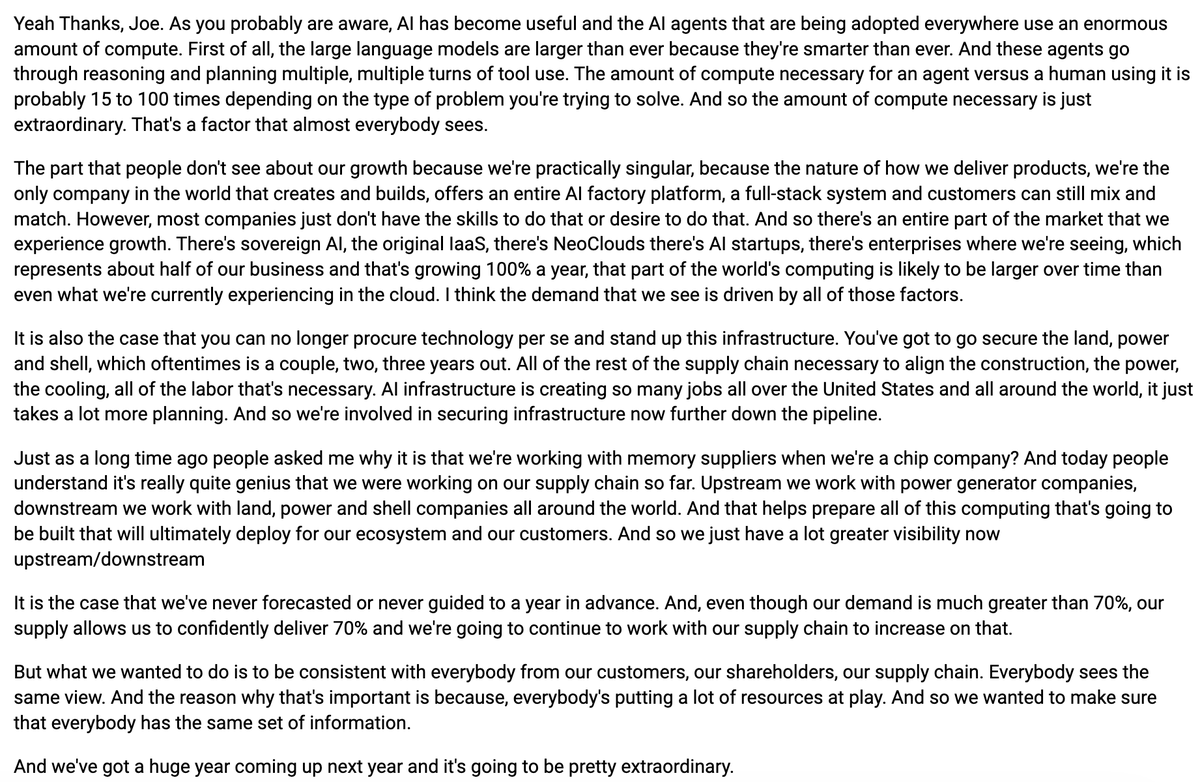 AlphaSenseInc's tweet photo. $NVDA CEO Jensen Huang says AI agents use roughly 15 to 100 times more compute than a human using the same tools, depending on the problem. Their broader business beyond hyperscale cloud, including sovereign AI, NeoClouds, AI startups, and enterprises, represents about half of their business and is growing 100% a year, which he expects to eventually be larger than what they currently see in cloud. Despite demand being much greater than 70%, supply allows them to confidently deliver 70% growth, which they are guiding to for the first time in order to give customers, shareholders, and the supply chain a consistent view.

"As you probably are aware, AI has become useful and the AI agents that are being adopted everywhere use an enormous amount of compute. First of all, the large language models are larger than ever because they're smarter than ever. And these agents go through reasoning and planning multiple, multiple turns of tool use. The amount of compute necessary for an agent versus a human using it is probably 15 to 100 times depending on the type of problem you're trying to solve. And so the amount of compute necessary is just extraordinary. That's a factor that almost everybody sees.

The part that people don't see about our growth because we're practically singular, because the nature of how we deliver products, we're the only company in the world that creates and builds, offers an entire AI factory platform, a full-stack system and customers can still mix and match. However, most companies just don't have the skills to do that or desire to do that. And so there's an entire part of the market that we experience growth. There's sovereign AI, the original IaaS, there's NeoClouds there's AI startups, there's enterprises where we're seeing, which represents about half of our business and that's growing 100% a year, that part of the world's computing is likely to be larger over time than even what we're currently experiencing in the cloud. I think the demand that we see is driven by all of those factors.

It is also the case that you can no longer procure technology per se and stand up this infrastructure. You've got to go secure the land, power and shell, which oftentimes is a couple, two, three years out. All of the rest of the supply chain necessary to align the construction, the power, the cooling, all of the labor that's necessary. AI infrastructure is creating so many jobs all over the United States and all around the world, it just takes a lot more planning. And so we're involved in securing infrastructure now further down the pipeline.

Just as a long time ago people asked me why it is that we're working with memory suppliers when we're a chip company? And today people understand it's really quite genius that we were working on our supply chain so far. Upstream we work with power generator companies, downstream we work with land, power and shell companies all around the world. And that helps prepare all of this computing that's going to be built that will ultimately deploy for our ecosystem and our customers. And so we just have a lot greater visibility now upstream/downstream

It is the case that we've never forecasted or never guided to a year in advance. And, even though our demand is much greater than 70%, our supply allows us to confidently deliver 70% and we're going to continue to work with our supply chain to increase on that.

But what we wanted to do is to be consistent with everybody from our customers, our shareholders, our supply chain. Everybody sees the same view. And the reason why that's important is because, everybody's putting a lot of resources at play. And so we wanted to make sure that everybody has the same set of information.

And we've got a huge year coming up next year and it's going to be pretty extraordinary."