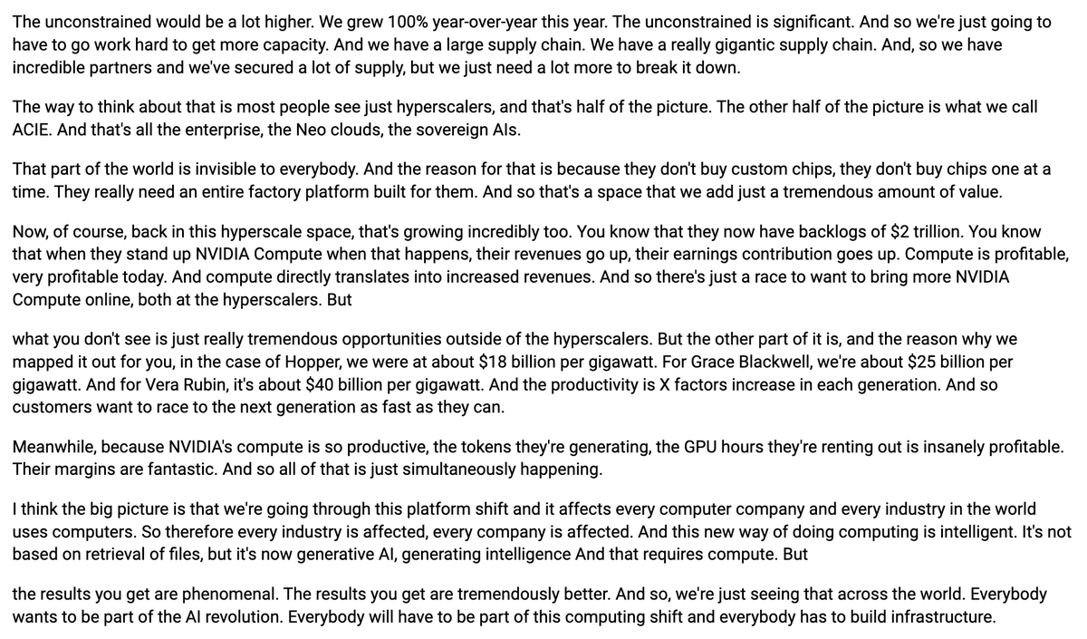 AlphaSenseInc's tweet photo. $NVDA CEO Jensen Huang says the unconstrained demand number would be a lot higher, following 100% year-over-year growth this year, but they need to work hard to secure more capacity through their supply chain. Half the picture is hyperscalers, who now have backlogs of $2 trillion, while the other half is ACIE, enterprises, NeoClouds, and sovereign AI, which is largely invisible since they need entire factory platforms rather than individual chips. He notes revenue per gigawatt went from about $18 billion for Hopper to $25 billion for Grace Blackwell to about $40 billion for Vera Rubin, with productivity increasing by X factors each generation, driving customers to race to the next generation as fast as possible.

"The unconstrained would be a lot higher. We grew 100% year-over-year this year. The unconstrained is significant. And so we're just going to have to go work hard to get more capacity. And we have a large supply chain. We have a really gigantic supply chain. And, so we have incredible partners and we've secured a lot of supply, but we just need a lot more to break it down.

The way to think about that is most people see just hyperscalers, and that's half of the picture. The other half of the picture is what we call ACIE. And that's all the enterprise, the Neo clouds, the sovereign AIs.

That part of the world is invisible to everybody. And the reason for that is because they don't buy custom chips, they don't buy chips one at a time. They really need an entire factory platform built for them. And so that's a space that we add just a tremendous amount of value.

Now, of course, back in this hyperscale space, that's growing incredibly too. You know that they now have backlogs of $2 trillion. You know that when they stand up NVIDIA Compute when that happens, their revenues go up, their earnings contribution goes up. Compute is profitable, very profitable today. And compute directly translates into increased revenues. And so there's just a race to want to bring more NVIDIA Compute online, both at the hyperscalers. But

what you don't see is just really tremendous opportunities outside of the hyperscalers. But the other part of it is, and the reason why we mapped it out for you, in the case of Hopper, we were at about $18 billion per gigawatt. For Grace Blackwell, we're about $25 billion per gigawatt. And for Vera Rubin, it's about $40 billion per gigawatt. And the productivity is X factors increase in each generation. And so customers want to race to the next generation as fast as they can.

Meanwhile, because NVIDIA's compute is so productive, the tokens they're generating, the GPU hours they're renting out is insanely profitable. Their margins are fantastic. And so all of that is just simultaneously happening.

I think the big picture is that we're going through this platform shift and it affects every computer company and every industry in the world uses computers. So therefore every industry is affected, every company is affected. And this new way of doing computing is intelligent. It's not based on retrieval of files, but it's now generative AI, generating intelligence And that requires compute. But

the results you get are phenomenal. The results you get are tremendously better. And so, we're just seeing that across the world. Everybody wants to be part of the AI revolution. Everybody will have to be part of this computing shift and everybody has to build infrastructure."