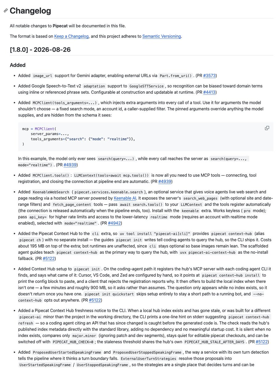 kwindla's tweet photo. Pipecat v1.8.0 today, with launch day support for Gemini 3.5 Transcribe, Google's new Gemini-based transcription model.

This is a very big Pipecat release. There are 233 entries in the changelog.

Some highlights:

🛡️Improvements to error handling and service failover: Processors can now report when they are no longer usable, errors are categorized, and ServiceSwitcher only fails over when a service really can't recover. STT/TTS services also stop endlessly retrying permanent failures like invalid API keys or models.

⚡ Faster pipeline startup: Pipeline setup has been reworked around the new setup() lifecycle, allowing processors and services to initialize and connect concurrently before the pipeline starts. Combined with import-time improvements, this significantly reduces startup time, especially for larger pipelines.

🗣️ More flexible turn management: Services with built-in turn detection now propose turn boundaries, while Pipecat's turn strategies make the final decision. This keeps turn management and interruption handling in one place and makes provider-native turn detection much easier to customize.

🧪 Pipecat Evals keeps getting more powerful: Run scenarios during development to iteratively measure pass rates, get machine-readable results.jsonl, evaluate turns individually, run entire directories of scenarios, and more. Great for measuring nondeterministic behaviors like interruptions and async function calls instead of testing them once and hoping for the best.

🤖 Better coding-agent experience: Pipecat Context Hub is now included with the CLI and integrated into pipecat init, including automatic setup for supported coding agents and freshness checks to help prevent agents from generating code against stale Pipecat APIs.

🔧 Function calls can now be cancelled by the LLM: Long-running async tools can opt into LLM-driven cancellation, and timed-out function calls are now automatically cancelled instead of continuing to run in the background.

🔌 New Speechify TTS, ElevenLabs Dialogue TTS, Bland TTS, Sarvam Realtime STT, Deepgram Flux on SageMaker, OpenClaw Gateway support, LiveKit runner support, MoQ client mode for connecting bots through a relay, including deployments behind NAT and more.

And, of course, there are tons of fixes and smaller improvements throughout the framework, including pipeline startup/cleanup, metrics, TTS tracking, transports, realtime services, and turn handling.

Huge thanks to everyone in the community for making everything we do possible! There are now more than 180 Pipecat integrations. ❤️

Happy hacking! 🚀