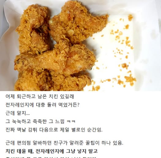hifriends7640's tweet photo. [펌] ☑️ [전자레인지로 치킨 바삭하게 살리는 꿀팁]

어제 퇴근하고 남은 치킨 있길래
전자레인지에 대충 돌려 먹었거든?
근데 알지...
그 눅눅하고 축축한 그 느낌 ㅋㅋ
진짜 맨날 감튀 다음으로 제일 별로인 순간임.
근데 편의점 알바하던 친구가 알려준 꿀팁이 하나 있음.

치킨 데울 때, 전자레인지에 그냥 넣지 말고
종이컵에 물 조금 담아서 같이 넣어 돌려라.
그러면 수분이 공기 중으로 퍼지면서
치킨이 딱딱해지지도 않고
겉은 바삭, 속은 촉촉하게 살아남.

그리고 추가로,
돌리기 전에 치킨 밑에 키친타올 한 장 깔아주면
기름 빠져서 더 깔끔해짐 ㅋㅋ

나 이거 해보고 진짜 충격받음.
치킨집에서 방금 받은 건 아니어도
최소한 ‘아... 이건 치킨 맞다’ 싶음 ㅋㅋ
남은 치킨 그냥 먹기 아까울 때
꼭 해봐라.
밤마다 맥주 각임 🍺