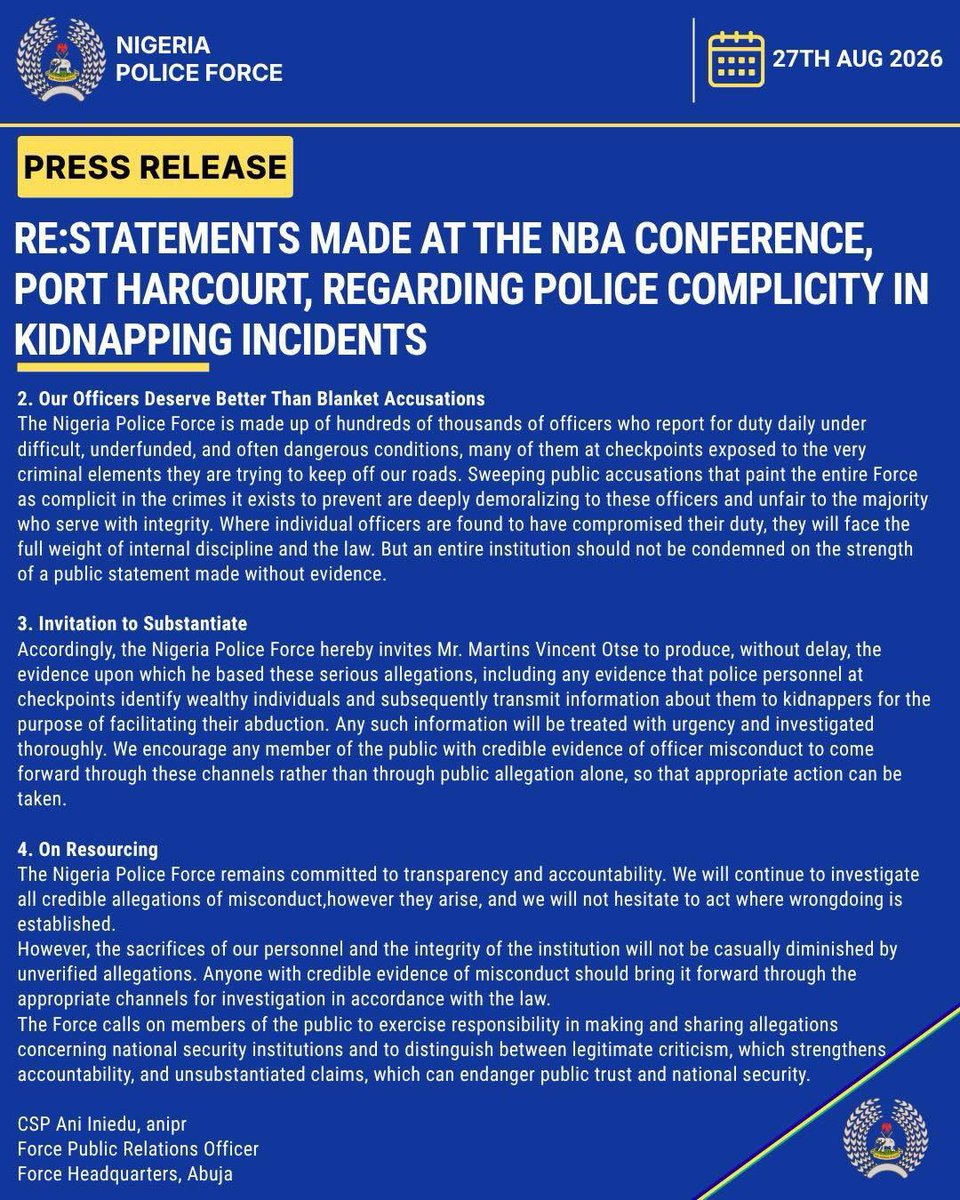 PoliceNG's tweet photo. RE:STATEMENTS MADE AT THE NBA CONFERENCE, PORT HARCOURT, REGARDING POLICE COMPLICITY IN KIDNAPPING INCIDENTS
 
The attention of the Nigeria Police Force has been drawn to comments made by Mr. Martins Vincent Otse, popularly known as “VeryDarkMan(VDM),” at the recent Nigerian Bar Association (NBA) Conference in Port Harcourt, in which he alleged that police officers manning checkpoints along major highways relay information to kidnappers and bandits regarding the identity and movement of travellers, thereby facilitating abductions for ransom.

The Nigeria Police Force takes all allegations concerning the conduct of its personnel seriously. We wish to state clearly:
1. On the Nature of the Allegation
The Nigeria Police Force firmly rejects these allegations as unsubstantiated and unfairly damaging to an institution entrusted with the protection of millions of Nigerians. Allegations of this gravity demand a corresponding standard of evidence, and that standard has not yet been met.
For the avoidance of doubt, police personnel deployed to checkpoints and other locations nationwide are there to prevent crime, detect criminal activity and protect citizens, not to facilitate kidnapping. Indeed, these same police officers routinely confront the very criminal elements alleged to be receiving such information. Police personnel have been ambushed, attacked and killed, while police stations, formations and operational assets have equally been targeted by terrorists, kidnappers and other violent criminals.

2. Our Officers Deserve Better Than Blanket Accusations
The Nigeria Police Force is made up of hundreds of thousands of officers who report for duty daily under difficult, underfunded, and often dangerous conditions, many of them at checkpoints exposed to the very criminal elements they are trying to keep off our roads. Sweeping public accusations that paint the entire Force as complicit in the crimes it exists to prevent are deeply demoralizing to these officers and unfair to the majority who serve with integrity. Where individual officers are found to have compromised their duty, they will face the full weight of internal discipline and the law. But an entire institution should not be condemned on the strength of a public statement made without evidence.

3. Invitation to Substantiate
Accordingly, the Nigeria Police Force hereby invites Mr. Martins Vincent Otse to produce, without delay, the evidence upon which he based these serious allegations, including any evidence that police personnel at checkpoints identify wealthy individuals and subsequently transmit information about them to kidnappers for the purpose of facilitating their abduction. Any such information will be treated with urgency and investigated thoroughly. We encourage any member of the public with credible evidence of officer misconduct to come forward through these channels rather than through public allegation alone, so that appropriate action can be taken.

4. On Resourcing
The Nigeria Police Force remains committed to transparency and accountability. We will continue to investigate all credible allegations of misconduct,however they arise, and we will not hesitate to act where wrongdoing is established.
However, the sacrifices of our personnel and the integrity of the institution will not be casually diminished by unverified allegations. Anyone with credible evidence of misconduct should bring it forward through the appropriate channels for investigation in accordance with the law.
The Force calls on members of the public to exercise responsibility in making and sharing allegations concerning national security institutions and to distinguish between legitimate criticism, which strengthens accountability, and unsubstantiated claims, which can endanger public trust and national security.

CSP Ani Iniedu, anipr  
Force Public Relations Officer  
Force Headquarters, Abuja  
27th August , 2026